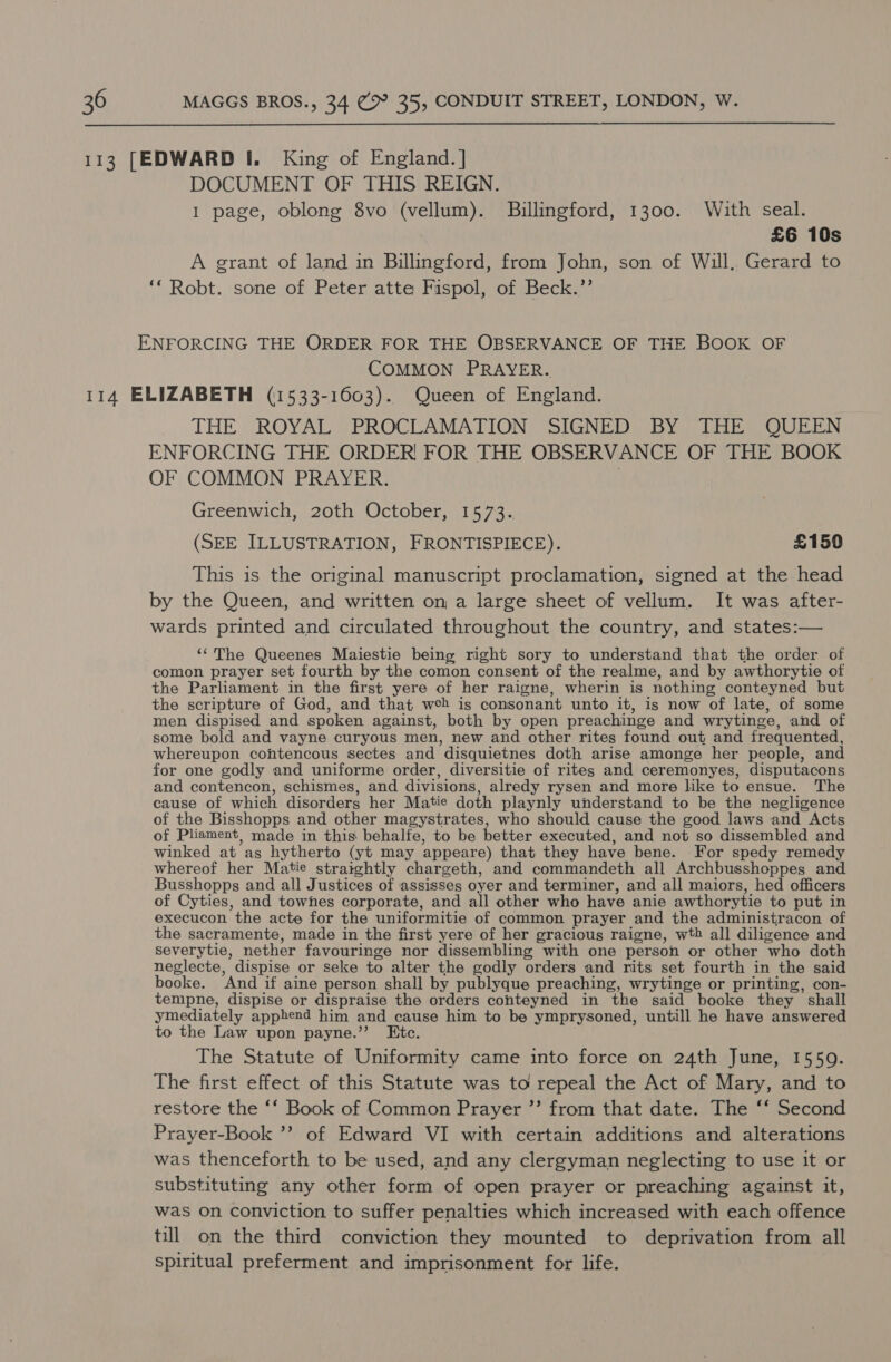 DOCUMENT OF THIS REIGN. 1 page, oblong 8vo (vellum). Billingford, 1300. With seal. £6 10s A grant of land in Billingford, from John, son of Will. Gerard to ‘* Robt. sone of Peter atte Fispol, of Beck.’’ ENFORCING THE ORDER FOR THE OBSERVANCE OF THE BOOK OF COMMON PRAYER. THE: “ROYAT SPROCTCAMATION | SIGNED) Sit ope bag i ENFORCING THE ORDER! FOR THE OBSERVANCE OF THE BOOK OF COMMON PRAYER. | Greenwich, 20th October, 1573. (SEE ILLUSTRATION, FRONTISPIECE). £150 This is the original manuscript proclamation, signed at the head by the Queen, and written on a large sheet of vellum. It was after- wards printed and circulated throughout the country, and states:— ‘“‘The Queenes Maiestie being right sory to understand that the order of comon prayer set fourth by the comon consent of the realme, and by awthorytie of the Parliament in the first yere of her raigne, wherin is nothing conteyned but the scripture of God, and that web is consonant unto it, is now of late, of some men dispised and spoken against, both by open preachinge and wrytinge, and of some bold and vayne curyous men, new and other rites found out and frequented, whereupon contencous sectes and disquietnes doth arise amonge her people, and for one godly and uniforme order, diversitie of rites and ceremonyes, disputacons and contencon, schismes, and divisions, alredy rysen and more like to ensue. The cause of which disorders her Matie doth playnly understand to be the negligence of the Bisshopps and other magystrates, who should cause the good laws and Acts of Pliament, made in this behalfe, to be better executed, and not so dissembled and winked at as hytherto (yt may appeare) that they have bene. For spedy remedy whereof her Matie straightly chargeth, and commandeth all Archbusshoppes and Busshopps and all Justices of assisses oyer and terminer, and all maiors, hed officers of Cyties, and towhes corporate, and all other who have anie awthorytie to put in execucon the acte for the uniformitie of common prayer and the administracon of the sacramente, made in the first yere of her gracious raigne, wth all diligence and Severytie, nether favouringe nor dissembling with one person or other who doth neglecte, dispise or seke to alter the godly orders and rits set fourth in the said booke. And if aine person shall by publyque preaching, wrytinge or printing, con- tempne, dispise or dispraise the orders conteyned in the said booke they shall ymediately apphend him and cause him to be ymprysoned, untill he have answered to the Law upon payne.”’ Etc. The Statute of Uniformity came into force on 24th June, 15509. The first effect of this Statute was to repeal the Act of Mary, and to restore the ‘‘ Book of Common Prayer ”’ from that date. The ‘‘ Second Prayer-Book ’? of Edward VI with certain additions and alterations was thenceforth to be used, and any clergyman neglecting to use it or substituting any other form of open prayer or preaching against it, was On conviction to suffer penalties which increased with each offence till on the third conviction they mounted to deprivation from all spiritual preferment and imprisonment for life.