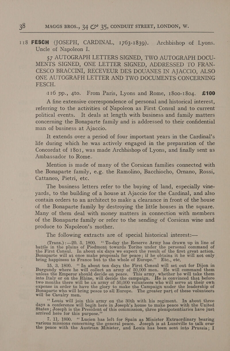 Uncle of Napoleon I. 57 AUTOGRAPH LETTERS SIGNED, TWO AUTOGRAPH DOCU- MENTS SIGNED, ONE LETTER SIGNED, ADDRESSED TO FRAN- CESCO BRACCINI, RECEVEUR DES DOUANES IN AJACCIO, ALSO ONE AUTOGRAPH LETTER AND TWO DOCUMENTS CONCERNING FESCH. 110 pp., 4to. From Paris, Lyons and Rome, 1800-1804. £100 A fine extensive correspondence of personal and historical interest, referring to the activities of Napoleon as First Consul and to current political events. It deals at length with business and family matters concerning the Bonaparte family and is addressed to their confidential man of! business at Ajaccio. It extends over a period of four important years in the Cardinal’s life during which he was actively engaged in the preparation of the Concordat of 1801, was made Archbishop of Lyons, and finally sent as Ambassador to Rome. Mention is made of many of the Corsican families connected with the Bonaparte family, e.g. the Ramolino, Bacchiocho, Ornano, Rossi, Cattaneo, Pietri, etc. The business letters refer to the buying of land, especially vine- yards, to the building of a house at Ajaccio for the Cardinal, and also contain orders to an architect to make a clearance in front of the house of the Bonaparte family by destroying the little houses in the square. Many of them deal with money matters in connection with members of the Bonaparte family or refer to the sending of Corsican wine and produce to Napoleon’s mother. The following extracts are of special historical interest:— (Trans.):—20. 5. 1800. ‘‘ To-day the Reserve Army has drawn up in line of battle in the plains of Piedmont towards Torino under the personal command of the First Consul. In about six days we expect the result of the first great action. Bonaparte will at once make proposals for peace; if he obtains it he will not only bring happiness to France but to the whole of Europe.’’ Ktc., etc. 15. 3. 1800. ‘‘ In about ten days the First Consul will set out for Dijon in Burgundy where he will collect an army of 50,000 men. He will command them unless the Emperor should decide on peace. This army, whether he will take them into Italy or on the Rhine, will decide the campaign. He is convinced that before two months there will be an army of 50,000 volunteers who will serve at their owh expense in order to have the glory to make the Campaign under the leadership of Bonaparte who will bring peace to all Europe. The greater part of these volunteers will be Cavalry men. ‘‘ Louis will join this army on the 30th with his regiment. In about three days a conference will begin here in Joseph’s house to make peace with the United States ; Joseph is the President of this commission, three plenipotentiaries have just arrived here for this purpose.’’ _ @ 11. 1800. ‘ Lucien has left for Spain as Minister Extraordinary bearing various missions concerning the general peace. Joseph is at Lunéville to talk over the peace with the Austrian Minister, and Louis has been sent into Prussia; I
