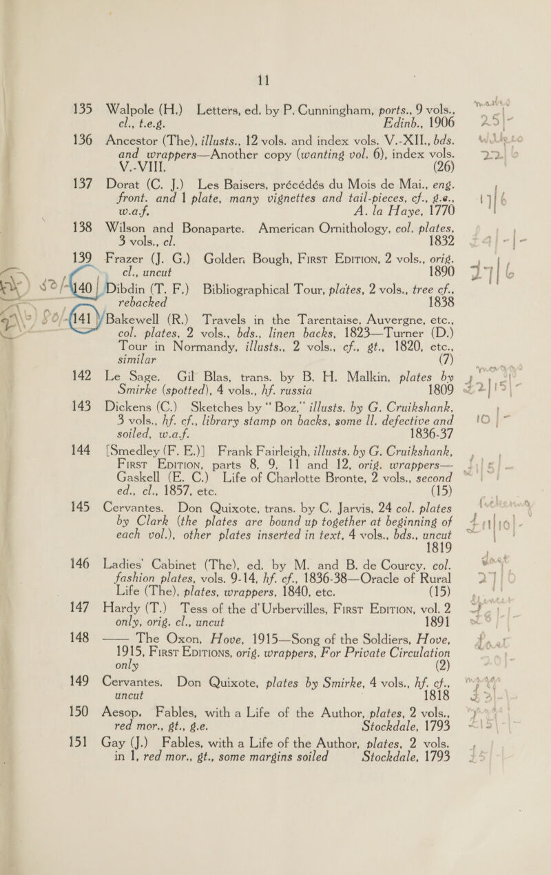 — Wy a\ ay 135 136 137 138 1) 2/4 40 1] Walpole (H.) Letters, ed. by P. Cunningham, ports., 9 vols., cl., t.e.g. Bae 1906 Ancestor (The), illusts., 12 vols. and index vols. V.-XII., bds. Pe tte pmotner copy (wanting vol. 6), index 36 Dorat (C. J.) Les Baisers, précédés du Mois de Mai., eng. front. and | plate, many vignettes and tail-pieces, cf., g.¢., w.a.f. A. la Haye, 1770 Wilson and Bonaparte. American Ornithology, col. plates, vols., cl. 1832 ip ae (J. G.) Golden Bough, First Eprrion, 2 vols., orig. , uncut 1890 Dibdin (T. F.) Bibliographical Tour, plates, 2 vols., Tae Gs 142 143 144 145 146 4g 148 150 151 col, plates, 2 vols., bds., linen backs, 1823—Turner (D ) Tour in Normandy, illusts., 2 vols., a st., 1820, etc., similar (7) Smirke (spotted), | A vols. hf. russia Dickens (C.) Sketches by “ Boz,” illusts. by G. Cruikshank, 3 vols., hf. cf., library stamp on backs, some Il. defective and soiled, w.a.f. 1836-37 [Smedley (F. E.)] Frank Fairleigh, illusts. by G. Cruikshank, Gaskell (E. C.) Life of Cetbie Bronte, 2 vols., second ed., cl., 1857, etc. (15) Cervantes. Don Quixote, trans. by C. Jarvis, 24 col. plates by Clark (the plates are bound up together at beginning of each vol.), other plates inserted in text, 4 vols., bds., a Ladies’ Cabinet (The), ed. by M. and B. de Courcy. col. fashion plates, vols. 9-14, if ae (836. 38—Oracle of Rural Life (The), plates, wrappers, 1840, etc. (15) Hardy (T.) Tess of the d’ Urbervilles, First Eprtion, vol. 2 only, orig. cl., uncut 1891 The Oxon, Hove, 1915—Song of the Soldiers, Hove, 1915, First Epitions, orig. wrappers, For Private Circulation only (2) uncut : 1818 Aesop. Fables, with a Life of the Author, plates, 2 vols., red mor., gt., g.€. Stockdale, 1793 Gay (J.) Fables, with a Life of the Author, plates, 2 vols. in 1, red mor., gt., some margins soiled Stockdale, 1793  we Ee