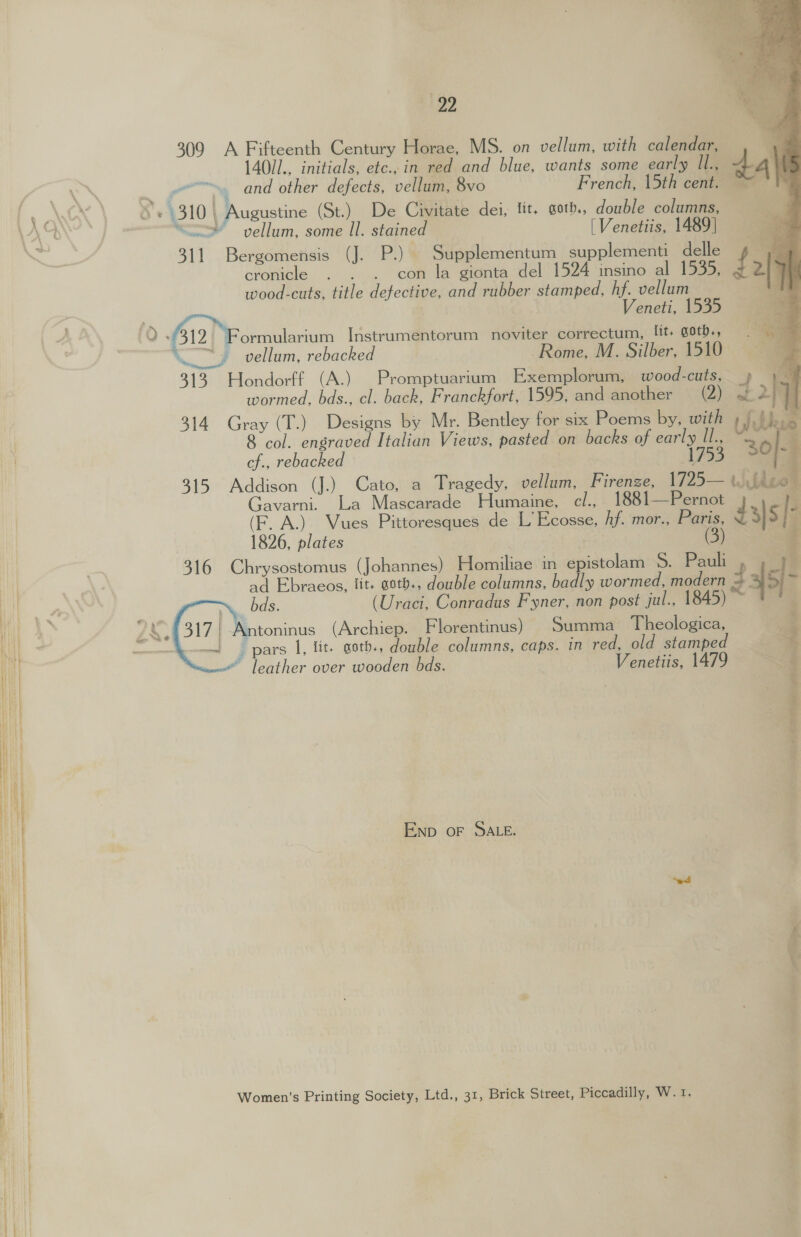   £199 309 A Fifteenth Century Horae, MS. on vellum, with calendar, 140/1., initials, etc., in red and blue, wants some early Il., - aN ~ and other defects, vellum, 8vo French, 15th cent. | PANSY : 8 + 4310 Augustine (St.) De Civitate dei, lit. goth., double columns, YN “<o vellum, some Il. staine [Venetiis, 1489] 5 ae 311 Bergomensis (J. P.) Supplementum supplementi delle cronicle . . . con la gionta del 1524 insino al 1535, wood-cuts, title defective, and rubber stamped, hf. vellum Veneti, 1535 1 A AN (Q 412) Formularium Instrumentorum noviter correctum, lit, goths, \ vellum, rebacked | Rome, M. Silber, 1510 313 Hondorff (A.) Promptuarium Exemplorum, wood-cuts, wormed, bds., cl. back, Franckfort, 1595, and another (2) 314 Gray (T.) Designs by Mr. Bentley for six Poems by, with | 8 col. engraved Italian Views, pasted on backs of early Il., . cf., rebacked 1753 iE 315 Addison (J.) Cato, a Tragedy, vellum, Firenze, 1725— uj theo Gavarni. La Mascarade Humaine, cl., 1881—Pernot ye (F. A.) Vues Pittoresques de L’ Ecosse, Af. mor., Paris, d |S * | 1826, plates | (3) : 316 Chrysostomus (Johannes) Homiliae in epistolam S. Pauli 3 | 7 ad Ebraeos, lit. astb., double columns, badly wormed, modern i ae, “, bds. (Uraci, Conradus Fyner, non post jul., 1845) ? mt 4 Z 48317 | Antoninus (Archiep. Florentinus) Summa Theologica, Sy! pars I, fit. goths, double columns, caps. in red, old stamped © leather over wooden bds. Venetiis, 1479 END OF SALE. Women’s Printing Society, Ltd., 31, Brick Street, Piccadilly, W. 1. 