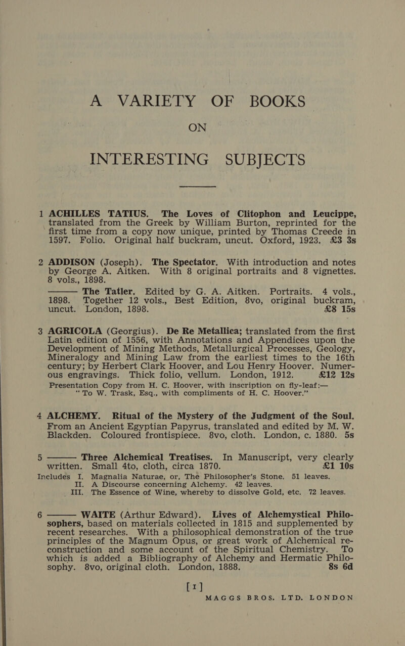 = A VARIETY OF BOOKS ON INTERESTING SUBJECTS ACHILLES TATIUS. The Loves of Clitophon and Leucippe, 5 1597. Folio. Original half buckram, uncut. Oxford, 1923. £3 3s ADDISON (Joseph). The Spectator. With introduction and notes by George A. Aitken. With 8 original portraits and 8 vignettes. 8 vols., 1898. The Tatler. Edited by G. A. Aitken. Portraits. 4 vols., 1898. Together 12 vols., Best Edition, 8vo, original buckram, uncut. London, 1898. £8 15s  AGRICOLA (Georgius). De Re Metallica; translated from the first Latin edition of 1556, with Annotations and Appendices upon the Development of Mining Methods, Metallurgical Processes, Geology, Mineralogy and Mining Law from the earliest times to the 16th century; by Herbert Clark Hoover, and Lou Henry Hoover. Numer- ous engravings. Thick folio, vellum. London, 1912. £12 12s Presentation Copy from H. C. Hoover, with inscription on fly-leaf:— “To W. Trask, Esq., with compliments of H. C. Hoover.” ALCHEMY. Ritual of the Mystery of the Judgment of the Soul. From an Ancient Egyptian Papyrus, translated and edited by M. W. Blackden. Coloured frontispiece. 8vo, cloth. London, c. 1880. 5s  Three Alchemical Treatises. In Manuscript, very clearly written. Small 4to, cloth, circa 1870. £1 10s 6 II. A Discourse concerning Alchemy. 42 leaves. III. The Essence of Wine, whereby to dissolve Gold, etc. 72 leaves. WAITE (Arthur Edward). Lives of Alchemystical Philo- sophers, based on materials collected in 1815 and supplemented by recent researches. With a philosophical demonstration of the true principles of the Magnum Opus, or great work of Alchemical re- construction and some account of the Spiritual Chemistry. To which is added a Bibliography of Alchemy and Hermatic Philo- sophy. 8vo, original cloth. London, 1888. 8s 6d [1] 