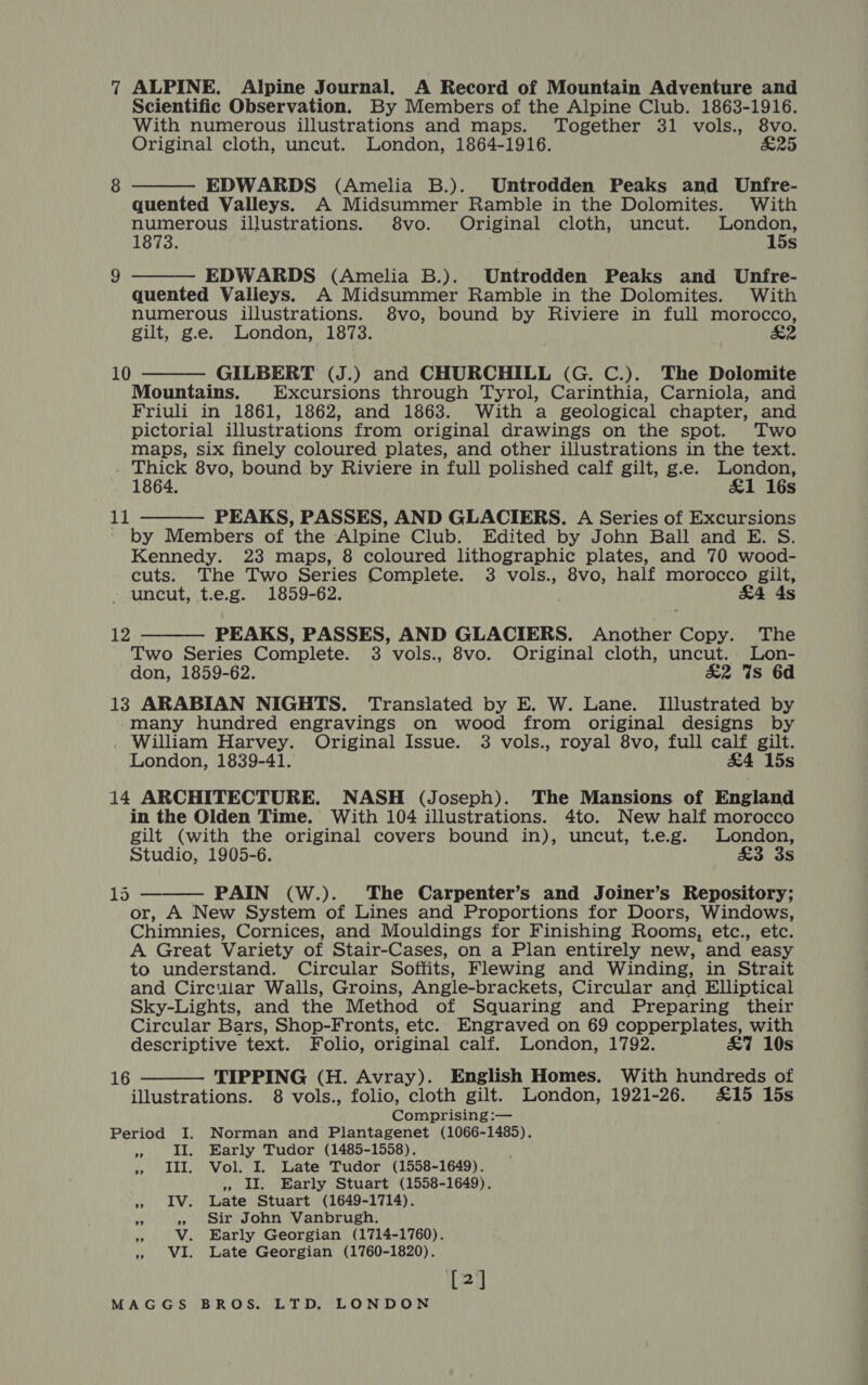 Scientific Observation. By Members of the Alpine Club. 1863-1916. With numerous illustrations and maps. Together 31 vols., 8vo. Original cloth, uncut. London, 1864-1916. £25  EDWARDS (Amelia B.). Untrodden Peaks and Unfre- quented Valleys. A Midsummer Ramble in the Dolomites. With numerous illustrations. $8vo. Original cloth, uncut. een 1873. Ss EDWARDS (Amelia B.). Untrodden Peaks and Unfre- quented Valleys. A Midsummer Ramble in the Dolomites. With numerous illustrations. 8vo, bound by Riviere in full morocco, gilt, g.e. London, 1873. &amp;2  GILBERT (J.) and CHURCHILL (G. C.). The Dolomite Mountains. Excursions through Tyrol, Carinthia, Carniola, and Friuli in 1861, 1862, and 1863. With a geological chapter, and pictorial illustrations from original drawings on the spot. Two maps, six finely coloured plates, and other illustrations in the text. aie 8vo, bound by Riviere in full polished calf gilt, g.e. reper : Ss PEAKS, PASSES, AND GLACIERS. A Series of Excursions by Members of the Alpine Club. Edited by John Ball and E. S. Kennedy. 23 maps, 8 coloured lithographic plates, and 70 wood- cuts. The Two Series Complete. 3 vols., 8vo, half morocco gilt, - uncut, t.e.g. 1859-62. £4 4s 10   11 PEAKS, PASSES, AND GLACIERS. Another Copy. The Two Series Complete. 3 vols., 8vo. Original cloth, uncut. Lon- don, 1859-62. £2 %s 6d 13 ARABIAN NIGHTS. Translated by E. W. Lane. Illustrated by -mMany hundred engravings on wood from original designs by . William Harvey. Original Issue. 3 vols., royal 8vo, full calf gilt. London, 1839-41. £4 15s 14 ARCHITECTURE. NASH (Joseph). The Mansions of England in the Olden Time. With 104 illustrations. 4to. New half morocco gilt (with the original covers bound in), uncut, t.e.g. London, Studio, 1905-6. Fe Bigs © 12  PAIN (W.). The Carpenter’s and Joiner’s Repository; or, A New System of Lines and Proportions for Doors, Windows, Chimnies, Cornices, and Mouldings for Finishing Rooms, etc., etc. A Great Variety of Stair-Cases, on a Plan entirely new, and easy to understand. Circular Soffits, Flewing and Winding, in Strait and Circular Walls, Groins, Angle-brackets, Circular and Elliptical Sky-Lights, and the Method of Squaring and Preparing their Circular Bars, Shop-Fronts, etc. Engraved on 69 copperplates, with descriptive text. Folio, original calf. London, 1792. &amp;7 10s TIPPING (H. Avray). English Homes. With hundreds of illustrations. 8 vols., folio, cloth gilt. London, 1921-26. £15 15s Comprising :— Period I. Norman and Plantagenet (1066-1485). as II. Early Tudor (1485-1558). » III. Vol. I. Late Tudor (1558-1649). » Il. Early Stuart (1558-1649). » 1V. Late Stuart (1649-1714). *9 » Sir John Vanbrugh. ne V. Early Georgian (1714-1760). » VI. Late Georgian (1760-1820). [2] MAGGS BROS. LTD. LONDON 1d  16 