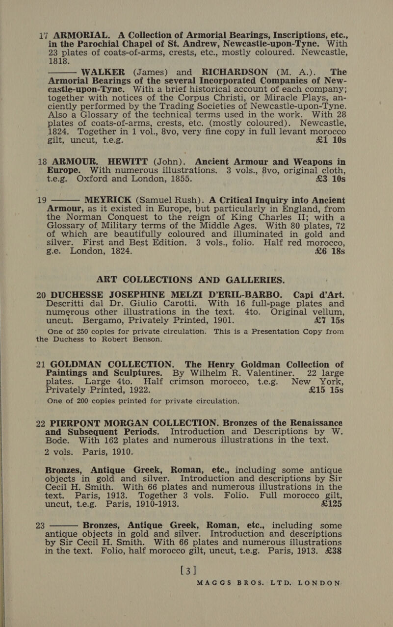  in the Parochial Chapel of St. Andrew, Newcastle-upon-Tyne. With 23 plates of coats-of-arms, crests, etc., mostly coloured. Newcastle, 1818. WALKER (James) and RICHARDSON (M. A.). The Armorial Bearings of the several Incorporated Companies of New- castle-upon-Tyne. With a brief historical account of each company; together with notices of the Corpus Christi, or Miracle Plays, an- ciently performed by the Trading Societies of Newcastle-upon-Tyne. Also a Glossary of the technical terms used in the work. With 28 plates of coats-of-arms, crests, etc. (mostly coloured). Newcastle, 1824. Together in 1 vol., 8vo, very fine copy in full levant morocco gilt, uncut, t.e.g. £1 10s  18 ARMOUR. HEWITT (John). Ancient Armour and Weapons in Europe. With numerous illustrations. 3 vols., 8vo, original cloth, t.e.g. Oxford and London, 1855. £3 10s MEYRICK (Samuel Rush). A Critical Inquiry into Ancient Armour, as it existed in Europe, but particularly in England, from the Norman Conquest to the reign of King Charles II; with a Glossary of Military terms of the Middle Ages. With 80 plates, 72 of which are beautifully coloured and illuminated in gold and silver. First and Best Edition. 3 vols., folio. Half red morocco, g.e. London, 1824. £6 18s 19  ART COLLECTIONS AND GALLERIES. 20 DUCHESSE JOSEPHINE MELZI D’ERIL-BARBO. Capi d’Art. Descritti dal Dr. Giulio Carotti. With 16 full-page plates and numerous other illustrations in the text. 4to. Original vellum, uncut. Bergamo, Privately Printed, 1901. £7 15s One of 250 copies for private circulation. This is a Presentation Copy from the Duchess to Robert Benson. 21 GOLDMAN COLLECTION. The Henry Goldman Collection of Paintings and Sculptures. By Wilhelm R. Valentiner. 22 large plates. Large 4to. Half crimson morocco, t.e.g. New York, Privately Printed, 1922. £15 15s One of 200 copies printed for private circulation. 22 PIERPONT MORGAN COLLECTION. Bronzes of the Renaissance and Subsequent Periods. Introduction and Descriptions by W. Bode. With 162 plates and numerous illustrations in the text. 2 vols. Paris, 1910. Bronzes, Antique Greek, Roman, etc., including some antique objects in gold and silver. Introduction and descriptions by Sir Cecil H. Smith. With 66 plates and numerous illustrations in the text. Paris, 1913. Together 3 vols. Folio. Full morocco gilt, uncut, t.e.g. Paris, 1910-1913. £125 Bronzes, Antique Greek, Roman, etc., including some antique objects in gold and silver. Introduction and descriptions by Sir Cecil H. Smith. With 66 plates and numerous illustrations in the text. Folio, half morocco gilt, uncut, t.e.g. Paris, 1913. £38 [3] 23 