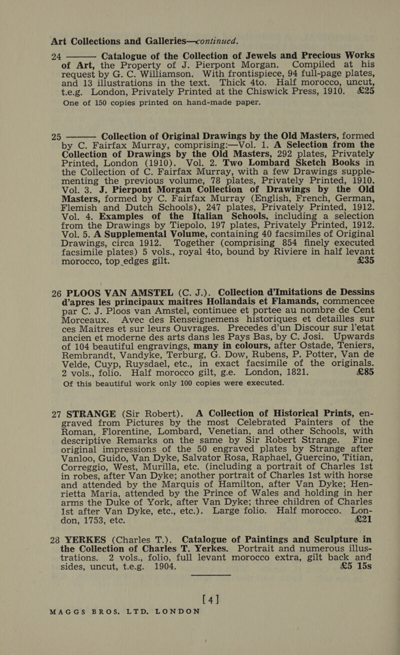 24 Catalogue of the Collection of Jewels and Precious Works of Art, the Property of J. Pierpont Morgan. Compiled at his request by G. C. Williamson. With frontispiece, 94 full-page plates, and 13 illustrations in the text. Thick 4to. Half morocco, uncut, t.e.g. London, Privately Printed at the Chiswick Press, 1910. £25 One of 150 copies printed on hand-made paper.  Collection of Original Drawings by the Old Masters, formed by C. Fairfax Murray, comprising:—Vol. 1. A Selection from the Collection of Drawings by the Old Masters, 292 plates, Privately Printed, London (1910). Vol. 2. Two Lombard Sketch Books in the Collection of C. Fairfax Murray, with a few Drawings supple- menting the previous volume, 78 plates, Privately Printed, 1910. Vol. 3. J. Pierpont Morgan Collection of Drawings by the Old Masters, formed by C. Fairfax Murray (English, French, German, Flemish and Dutch Schools), 247 plates, Privately Printed, 1912. Vol. 4. Examples of the Italian Schools, including a selection from the Drawings by Tiepolo, 197 plates, Privately Printed, 1912. Vol. 5. A Supplemental Volume, containing 40 facsimiles of Original Drawings, circa 1912. Together (comprising 854 finely executed facsimile plates) 5 vols., royal 4to, bound by Riviere in half levant morocco, top.edges gilt. £35 25  26 PLOOS VAN AMSTEL (C. J.). Collection d’Imitations de Dessins d’apres les principaux maitres Hollandais et Flamands, commencee par C. J. Ploos van Amstel, continuee et portee au nombre de Cent Morceaux. Avec des Renseignemens historiques et detailles sur ces Maitres et sur leurs Ouvrages. Precedes d’un Discour sur l’etat ancien et moderne des arts dans les Pays Bas, by C. Josi. Upwards of 104 beautiful engravings, many in colours, after Ostade, Teniers, Rembrandt, Vandyke, Terburg, G. Dow, Rubens, P. Potter, Van de Velde, Cuyp, Ruysdael, etc., in exact facsimile of the originals. 2 vols., folio. Half morocco gilt, g.e. London, 1821. £85 Of this beautiful work only 100 copies were executed. 27 STRANGE (Sir Robert). A Collection of Historical Prints, en- graved from Pictures by the most Celebrated Painters of the Roman, Florentine, Lombard, Venetian, and other Schools, with descriptive Remarks on the same by Sir Robert Strange. Fine original impressions of the 50 engraved plates by Strange after Vanloo, Guido, Van Dyke, Salvator Rosa, Raphael, Guercino, Titian, Correggio, West, Murilla, etc. (including a portrait of Charles 1st in robes, after Van Dyke; another portrait of Charles Ist with horse and attended by the Marquis of Hamilton, after Van Dyke; Hen- rietta Maria, attended by the Prince of Wales and holding in her arms the Duke of York, after Van Dyke; three children of Charles 1st after Van Dyke, etc., etc.). Large folio. Half morocco. lLon- don, 1753, etc. ei 28 YERKES (Charles T.). Catalogue of Paintings and Sculpture in the Collection of Charles T. Yerkes. Portrait and numerous illus- trations. 2 vols., folio, full levant morocco extra, gilt back and sides, uncut, t.e.g. 1904. £5 15s [4]