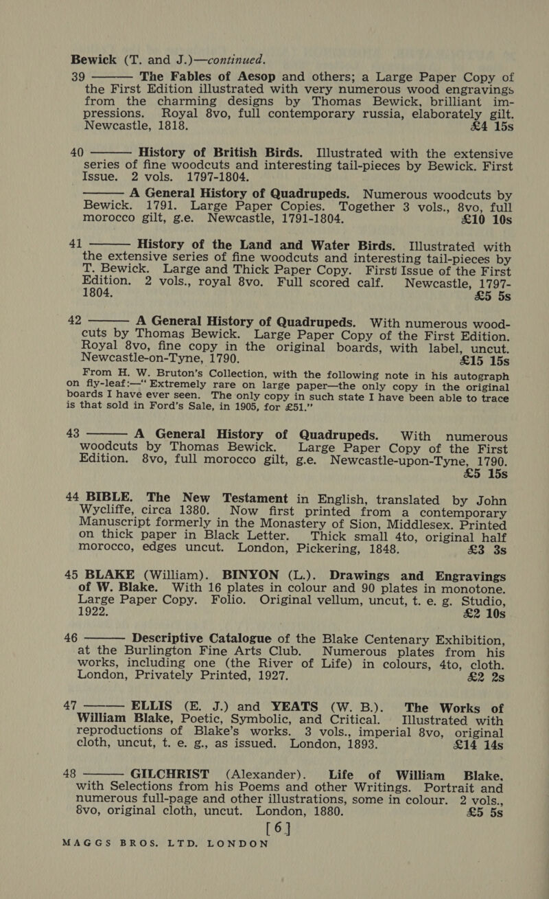 Bewick (T. and J.)—continued. 39 The Fables of Aesop and others; a Large Paper Copy of the First Edition illustrated with very numerous wood engravings from the charming designs by Thomas Bewick, brilliant im- pressions. Royal 8vo, full contemporary russia, elaborately gilt. Newcastle, 1818. &amp;4 15s  40 History of British Birds. Illustrated with the extensive series of fine woodcuts and interesting tail-pieces by Bewick. First Issue. 2 vols. 1797-1804. A General History of Quadrupeds. Numerous woodcuts by Bewick. 1791. Large Paper Copies. Together 3 vols., 8vo, full morocco gilt, g.e. Newcastle, 1791-1804. £10 10s   History of the Land and Water Birds. Illustrated with the extensive series of fine woodcuts and interesting tail-pieces by T. Bewick. Large and Thick Paper Copy. First Issue of the First Edition. 2 vols., royal 8vo. Full scored calf. Newcastle, Bee 1804. 25 5s 4]   A General History of Quadrupeds. With numerous wood- cuts by Thomas Bewick. Large Paper Copy of the First Edition. Royal 8vo, fine copy in the original boards, with label, uncut. Newcastle-on-Tyne, 1790. £15 15s From H. W. Bruton’s Collection, with the following note in his autograph on fiy-leaf:—‘‘ Extremely rare on large paper—the only copy in the original boards I have ever seen. The only copy in such state I have been able to trace is that sold in Ford’s Sale, in 1905, for £51.” 42  A General History of Quadrupeds. With numerous woodcuts by Thomas Bewick. Large Paper Copy of the First Edition. 8vo, full morocco gilt, g.e. iAdaeaedaiarar ling s 43 44 BIBLE. The New Testament in English, translated by John Wycliffe, circa 1380. Now first printed from a contemporary Manuscript formerly in the Monastery of Sion, Middlesex. Printed on thick paper in Black Letter. Thick small 4to, original half morocco, edges uncut. London, Pickering, 1848. £3 3s 45 BLAKE (William). BINYON (L.). Drawings and Engravings of W. Blake. With 16 plates in colour and 90 plates in monotone. Large Paper Copy. Folio. Original vellum, uncut, t. e. g. Studio, 1922. £&amp;2 10s  Descriptive Catalogue of the Blake Centenary Exhibition, at the Burlington Fine Arts Club. Numerous plates from his works, including one (the River of Life) in colours, 4to, cloth. London, Privately Printed, 1927. &amp;2 2s 46 47 ———— ELLIS (E. J.) and YEATS (W.B.). The Works of William Blake, Poetic, Symbolic, and Critical. Illustrated with reproductions of Blake’s works. 3 vols., imperial 8vo, original cloth, uncut, t. e. g., as issued. London, 1893. £14 14s  GILCHRIST (Alexander). Life of William Blake. with Selections from his Poems and other Writings. Portrait and numerous full-page and other illustrations, some in colour. 2 vols., 8vo, original cloth, uncut. London, 1880. £5 5s [6] 48