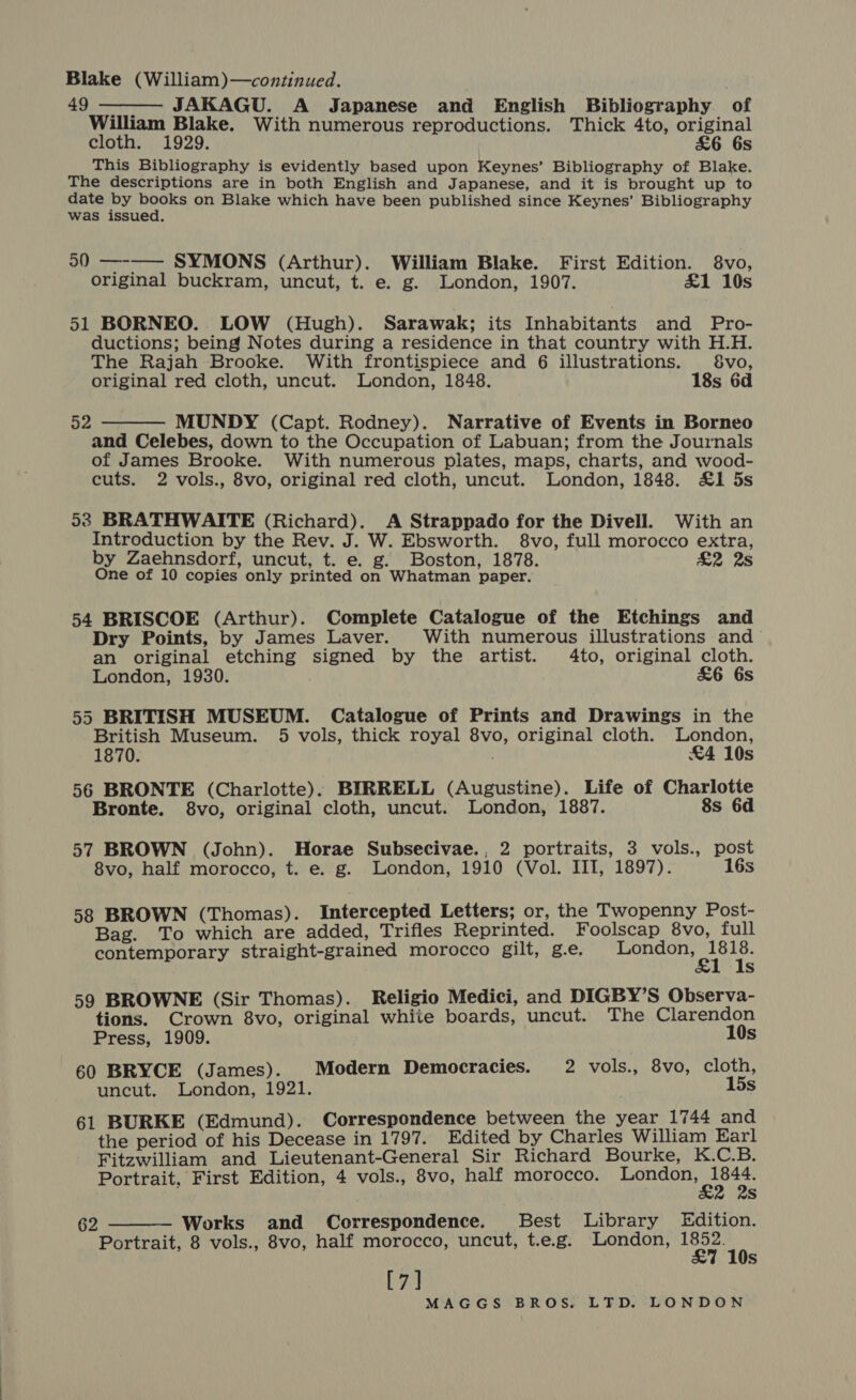 Blake (William)—continued. $9..-—er JAKAGU. A Japanese and English Bibliography of William Blake. With numerous reproductions. Thick 4to, original cloth. 1929. £6 6s This Bibliography is evidently based upon Keynes’ Bibliography of Blake. The descriptions are in both English and Japanese, and it is brought up to date by books on Blake which have been published since Keynes’ Bibliography was issued.  50 —-—— SYMONS (Arthur). William Blake. First Edition. 8vo, original buckram, uncut, t. e. g. London, 1907. £1 10s 51 BORNEO. LOW (Hugh). Sarawak; its Inhabitants and Pro- ductions; being Notes during a residence in that country with H.H. The Rajah Brooke. With frontispiece and 6 illustrations. 8vo, original red cloth, uncut. London, 1848. 18s 6d 52  MUNDY (Capt. Rodney). Narrative of Events in Borneo and Celebes, down to the Occupation of Labuan; from the Journals of James Brooke. With numerous plates, maps, charts, and wood- cuts. 2 vols., 8vo, original red cloth, uncut. London, 1848. £1 5s 53 BRATHWAITE (Richard). A Strappado for the Divell. With an Introduction by the Rev. J. W. Ebsworth. 8vo, full morocco extra, by Zaehnsdorf, uncut, t. e. g. Boston, 1878. £2 2s One of 10 copies only printed on Whatman paper. 54 BRISCOE (Arthur). Complete Catalogue of the Etchings and Dry Points, by James Laver. With numerous illustrations and an original etching signed by the artist. 4to, original cloth. London, 1930. &amp;6 6s 55 BRITISH MUSEUM. Catalogue of Prints and Drawings in the British Museum. 5 vols, thick royal 8vo, original cloth. London, 1870. £4 10s 56 BRONTE (Charlotte). BIRRELL (Augustine). Life of Charlotte Bronte. 8vo, original cloth, uncut. London, 1887. 8s 6d 57 BROWN (John). Horae Subsecivae., 2 portraits, 3 vols., post 8vo, half morocco, t. e. g. London, 1910 (Vol. IIT, 1897). 16s 58 BROWN (Thomas). Intercepted Letters; or, the Twopenny Post- Bag. To which are added, Trifles Reprinted. Foolscap 8vo, full contemporary straight-grained morocco gilt, g.e. login rondte Wk s 59 BROWNE (Sir Thomas). Religio Medici, and DIGBY’S Observa- tions. Crown 8vo, original white boards, uncut. The Clarendon Press, 1909. 10s 60 BRYCE (James). Modern Democracies. 2 vols., 8vo, cloth, uncut. London, 1921. 15s 61 BURKE (Edmund). Correspondence between the year 1744 and the period of his Decease in 1797. Edited by Charles William Earl Fitzwilliam and Lieutenant-General Sir Richard Bourke, K.C.B. Portrait, First Edition, 4 vols., 8vo, half morocco. pring ine a Ss Works and Correspondence. Best Library Edition. Portrait, 8 vols., 8vo, half morocco, uncut, t.e.g. London, 1852. £7 10s [7]  62