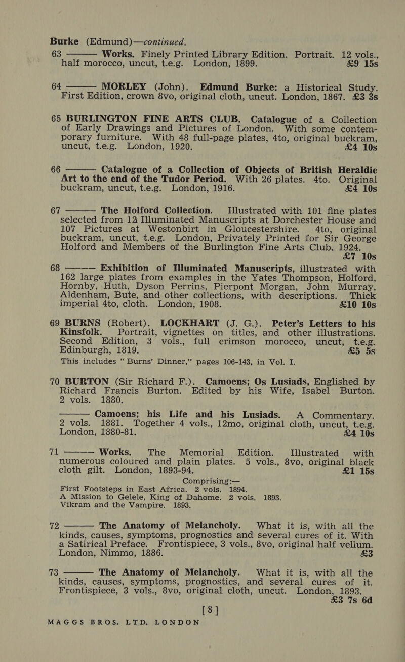 Burke (Edmund)—continued.   63 Works. Finely Printed Library Edition. Portrait. 12 vols., half morocco, uncut, t.e.g. London, 1899. £9 15s 64 MORLEY (John). Edmund Burke: a Historical Study. First Edition, crown 8vo, original cloth, uncut. London, 1867. £3 3s 65 BURLINGTON FINE ARTS CLUB. Catalogue of a Collection of Early Drawings and Pictures of London. With some contem- porary furniture. With 48 full-page plates, 4to, original buckram, uncut, t.e.g. London, 1920. &amp;4 10s  Catalogue of a Collection of Objects of British Heraldic Art to the end of the Tudor Period. With 26 plates. 4to. Original buckram, uncut, t.e.g. London, 1916. £4 10s 66  The Holford Collection. Illustrated with 101 fine plates selected from 124 Illuminated Manuscripts at Dorchester House and 107 Pictures at Westonbirt in Gloucestershire. 4to, original buckram, uncut, t.e.g. London, Privately Printed for Sir George Holford and Members of the Burlington Fine Arts Club, weer s 68 ———— Exhibition of Illuminated Manuscripts, illustrated with 162 large plates from examples in the Yates Thompson, Holford, Hornby, Huth, Dyson Perrins, Pierpont Morgan, John Murray, Aldenham, Bute, and other collections, with descriptions. Thick imperial 4to, cloth. London, 1908. £10 10s 67 69 BURNS (Robert). LOCKHART (J. G.). Peter’s Letters to his Kinsfolk. Portrait, vignettes on titles, and other illustrations. Second Edition, 3 vols., full crimson morocco, uncut, t.e.g. Edinburgh, 1819. £5 5s This includes ‘‘ Burns’ Dinner,” pages 106-143, in Vol. I. 70 BURTON (Sir Richard F.). Camoens; Os Lusiads, Englished by Richard Francis Burton. Edited by his Wife, Isabel Burton. 2 vols. 1880. Camoens; his Life and his Lusiads. A Commentary. 2 vols. 1881. Together 4 vols., 12mo, original cloth, uncut, t.e.g.  London, 1880-81. &amp;4 10s 71 ———— Works. The Memorial Edition. Illustrated with numerous coloured and plain plates. 5 vols., 8vo, original black cloth gilt. London, 1893-94. £1 15s Comprising :— First Footsteps in East Africa. 2 vols. 1894. A Mission to Gelele, King of Dahome. 2 vols. 1893. Vikram and the Vampire. 1893.  The Anatomy of Melancholy. What it is, with all the kinds, causes, symptoms, prognostics and several cures of it. With a Satirical Preface. Frontispiece, 3 vols., 8vo, original half velium. London, Nimmo, 1886. £3 72 kinds, causes, symptoms, prognostics, and several cures of. it. Frontispiece, 3 vols., 8vo, original cloth, uncut. London, 1893. £3 %s 6d [8]