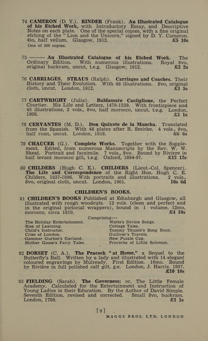 of his Etched Work, with Introductory Essay, and Descriptive Notes on each plate. One of the special copies, with a fine original etching of the “Lion and the Unicorn,” signed by D. Y. Cameron. 4to, half vellum. Glasgow, 1912. £5 10s One of 200 copies. 75 ——— An Illustrated Catalogue of his Etched Work. The Ordinary Edition. With numerous illustrations. Royal 8vo, original buckram, uncut, t.e.g. Glasgow, 1912. £2 2s 76 CARRIAGES. STRAUS (Ralph). Carriages and Coaches. Their History and Their Evolution. With 46 illustrations. 8vo, original cloth, uncut. London, 1912. £1 5s 77 CARTWRIGHT (Julia). Baldassare Castiglione, the Perfect Courtier. His Life and Letters, 1478-1529. With frontispiece and 45 illustrations, 2 vols., 8vo, half morocco, uncut, t.e.g. London, 1908. £1 Is 78 CERVANTES (M. D.). Don Quixote de la Mancha. Translated from the Spanish. With 48 plates after R. Smirke. 4 vols., 8vo, half roan, uncut. London, 1818. &amp;6 6s 79 CHAUCER (G.). Complete Works. Together with the Supple- ment. Edited, from numerous Manuscripts by the Rev. W. W. Skeat. Portrait and facsimile. 7 vols., 8vo. Bound by Riviere in half levant morocco gilt, t.e.g. Oxford, 1894-97. &amp;1i2z 12s 80 CHILDERS (Hugh C. E.). CHILDERS (Lieut.-Col. Spencer). The Life and Correspondence of the Right Hon. Hugh C. E. Childers, 1827-1896. With portraits and illustrations. 2 vols., 8vo, original cloth, uncut. London, 1901. 10s 6d CHILDREN’S BOOKS. 81 CHILDREN’S BOOKS Published at Edinburgh and Glasgow, all illustrated with rough woodcuts. 12 vols. (clean and perfect and in the original pictorial wrappers), bound in 1 volume, 12mo, morocco, circa 1810. £4 10s Comprising :— The Holiday Entertainment. Watts’s Divine Songs. Rise of Learning. Cottage Tales. Child’s Instructor. Tommy Thumb’s Song Book. Cries of London. Gulliver's Travels. Gammer Gurton’s Garland. New Puzzle Cap. Mother Goose’s Fairy Tales. Proverbs of Little Solomon. 82 DORSET (C. A.). The Peacock “at Home,” a Sequel to the Butterfly’s Ball. Written by a lady and illustrated with 14 elegant coloured engravings by Mulready. First Edition. 16mo. Bound by Riviére in full polished calf gilt, ge. London, J. Harris, 1807. £10 10s 83 FIELDING (Sarah). The Governess; or, The Little Female Academy. Calculated for the Entertainment and Instruction of Young Ladies in their Education. By the Author of David Simple. Seventh Edition, revised and corrected. Small 8vo, buckram. London, 1789. £1 Is [9]