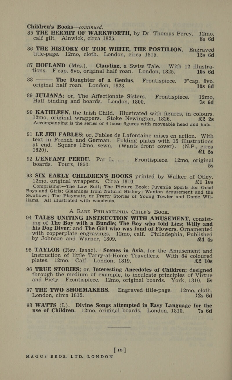 Children’s Books—continued. ; 85 THE HERMIT OF WARKWORTH, by Dr. Thomas Percy. 12mo, calf gilt. Alnwick, circa 1825. 8s 6d 86 THE HISTORY OF TOM WHITE, THE POSTILION. Engraved title-page. 12mo, cloth. London, circa 1815. 12s 6d 87 HOFLAND (Mrs.). Claudine, a Swiss Tale. With 12 illustra- tions. F’cap. 8vo, original half roan. London, 1825. 10s 6d 88 The Daughter of a Genius. Frontispiece. F’cap. 8vo.  original half roan. London, 1823. 10s 6d 89 JULIANA; or, The Affectionate Sisters. Frontispiece. 12mo, Half binding and boards. London, 1800. Ws 6d 90 KATHLEEN, the Irish Child, Illustrated with figures, in colours. 12mo, original wrappers. Stoke Newington, 1826. &amp;2 2s Accompanying is the series of 4 loose figures with moveable head and hats. 91 LE JEU FABLES; or, Fables de Lafontaine mises en action. With text in French and German. Folding plates with 15 illustrations at end. Square 12mo, sewn. (Wants front cover). (N.P., circa 1820). £1 5s 92 L’ENFANT PERDU. Par L. ... Frontispiece. 12mo, original boards. Tours, 1850. 5s 93 SIX EARLY CHILDREN’S BOOKS printed by Walker of Otley. 12mo, original wrappers. Circa 1810. £1 lus Comprising:—The Law Suit; The Picture Book; Juvenile Sports for Good Boys and Girls; Gleanings from Natural History; Wanton Amusement and the Swallows; The Playmate, or Pretty Stories of Young Towler and Dame Wil- liams. All illustrated with woodcuts. A RARE PHILADELPHIA CHILD’S Book. 94 TALES UNITING INSTRUCTION WITH AMUSEMENT, consist- ing of The Boy with a Bundle; The Boy who told Lies; Willy and his Dog Diver; and The Girl who was fond of Flowers. Ornamented with copperplate engravings. 12mo, calf. Philadephia, Published by Johnson and Warner, 1809. £4 As 95 TAYLOR (Rev. Isaac). Scenes in Asia, for the Amusement and Instruction of little Tarry-at-Home Travellers. With 84 coloured plates. 12mo. Calf. London, 1819. £2 10s 96 TRUE STORIES; or, Interesting Anecdotes of Children; designed through the medium of example, to inculcate principles of Virtue and Piety. Frontispiece. 12mo, original boards. York, 1810. 5s 97 THE TWO SHOEMAKERS. Engraved title-page. 12mo, cloth. London, circa 1815. 12s 6d 98 WATTS (1.). Divine Songs attempted in Easy Language for the use of Children. 12mo, original boards. London, 1810. 7s 6d [ 10 ]