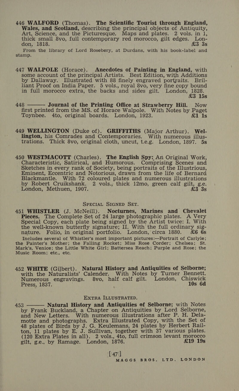 446 WALFORD (Thomas). The Scientific Tourist through England, Wales, and Scotland, describing the principal objects of Antiquity, Art, Science, and the Picturesque. Maps and plates. 2 vols. in l, thick small 8vo, full contemporary red morocco, gilt edges. lLon- don, 1818. &amp;3 3s From the library of Lord Rosebery, at Durdans, with his book-label and stamp. 447 WALPOLE (Horace). Anecdotes of Painting in England, with some account of the principal Artists. Best Edition, with Additions by Dallaway. Illustrated with 88 finely engraved portraits. Bril- liant Proof on India Paper. 5 vols., royal 8vo, very fine copy bound in full morocco extra, the backs and sides gilt. London, rete 3 15s 448 — Journal of the Printing Office at Strawberry Hill. Now first printed from the MS. of Horace Walpole. With Notes by Paget Toynbee. 4to, original boards. London, 1923. £1 Is  449 WELLINGTON (Duke of). GRIFFITHS (Major Arthur). Wel- lington, his Comrades and Contemporaries. With numerous illus- trations. Thick 8vo, original cloth, uncut, t.e.g. London, 1897. 5s 450 WESTMACOTT (Charles). The English Spy: An Original Work, Characteristic, Satirical, and Humorous. Comprising Scenes and Sketches in every rank of Society, being portraits of the Illustrious, Eminent, Eccentric and Notorious, drawn from the life of Bernard Blackmantle. With 72 coloured plates and numerous illustrations by Robert Cruikshank. 2 vols., thick 12mo, green calf gilt, g.e. London, Methuen, 1907. £3 3s SPECIAL SIGNED SET. 451 WHISTLER (J. McNeill). Nocturnes, Marines and Chevalet Pieces. The Complete Set of 24 large photographic plates. A Very Special Copy, each plate being signed by the Artist twice: I. With the well-known butterfly signature; II. With the full ordinary sig- nature. Folio, in original portfolio. London, circa 1880. &amp;6 6s Includes several of Whistler’s most important pictures:—Portrait of Carlyle; the Painter’s Mother; the Falling Rocket; Miss Rose Corder; Chelsea; St. Mark’s, Venice; the Little White Girl; Battersea Reach; Purple and Rose; the Music Room; etc., etc. 452 WHITE (Gilbert). Natural History and Antiquities of Selborne; with the Naturalists’ Calender. With Notes by Turner Bennett. Numerous engravings. 8vo, half calf gilt. London, Chiswick Press, 1837. 10s 6d EXTRA ILLUSTRATED. 453 Natural History and Antiquities of Selborne; with Notes by Frank Buckland, a Chapter on Antiquities by Lord Selborne, and New Letters. With numerous illustrations after P. H. Dela- motte and photographs. Extra Illustrated Copy, with the Set of 48 plates of Birds by J. G. Keulemans, 24 plates by Herbert Rail- ton, 11 plates by E. J. Sullivan, together with 37 various plates. (120 Extra Plates in all). 2 vols., 4to, full crimson levant morocco gilt, g.e., by Ramage. London, 1876. £19 19s  [471]