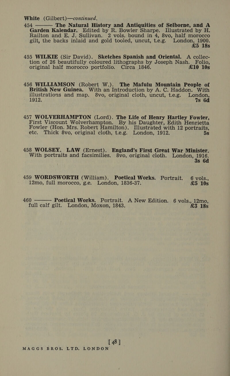 White (Gilbert)—continued. 454 The Natural History and Antiquities of Selborne, and A Garden Kalendar. Edited by R. Bowler Sharpe. Illustrated by H. Railton and E. J. Sullivan. 2 vols. bound in 4, 8vo, half morocco gilt, the backs inlaid and gold tooled, uncut, t.e.g. epee cathy s  455 WILKIE (Sir David). Sketches Spanish and Oriental. <A collec- tion of 26 beautifully coloured lithographs by Joseph Nash. Folio, original half morocco portfolio. Circa 1846. £10 10s 456 WILLIAMSON (Robert W.). The Mafulu Mountain People of British New Guinea. With an Introduction by A. C. Haddon. With illustrations and map. 8vo, original cloth, uncut, t.e.g. ae oe 1912. s 6d 457 WOLVERHAMPTON (Lord). The Life of Henry Hartley Fowler, First Viscount Wolverhampton. By his Daughter, Edith Henrietta Fowler (Hon. Mrs. Robert Hamilton). Illustrated with 12 portraits, etc. Thick 8vo, original cloth, t.e.g. London, 1912. 5s 458 WOLSEY. LAW (Ernest). England’s First Great War Minister. With portraits and facsimilies. 8vo, original cloth. London, 1916. 3s 6d 459 WORDSWORTH (William). Poetical Works. Portrait. 6 vols.,  12mo, full morocco, g.e. London, 1836-37. £5 10s 460 Poetical Works. Portrait. A New Edition. 6 vols., 12mo, full calf gilt. London, Moxon, 1843. £3 18s [ 48]