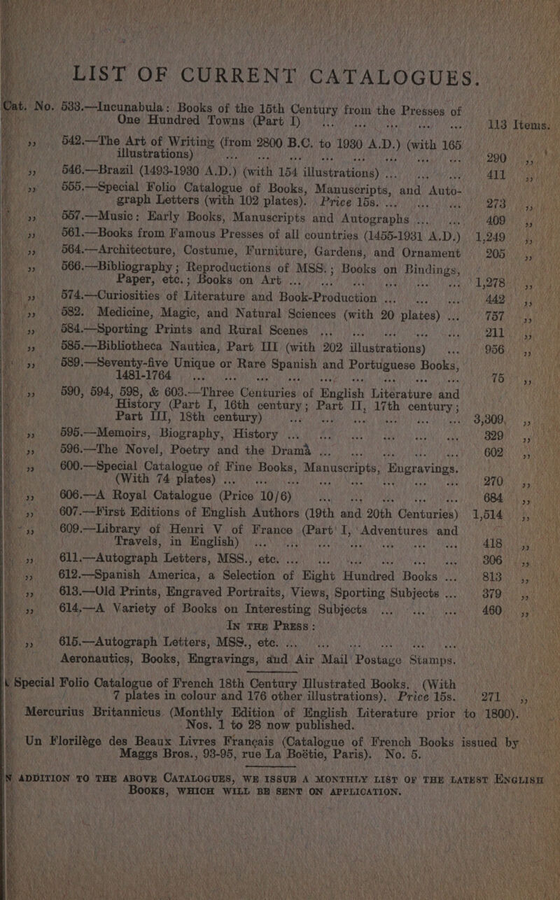   LIST OF CURRENT CATALOGUES. Ont, No. 5383.—Incunabula: Books of the 15th Contry ie ig Presses of | One Hundred Towns (Part 1) 113 Tema 542.—The Art of Writing Nee 2800 B.C, to 1980 A. D. ; vith 9, PO ie gi illustrations) DOR 1h Bb 646,—Brazil (1493-1930 A.D.) (with 154 illustrations)... AUB ee 555.—Special Folio Catalogue of Books, Manuscripts, her “Auto. de graph Letters (with 102 plates). ‘Price 16s. ... BES: Sh 95it Pocky _ 5657.—Music: Early Books, Manuscripts and Aaeooeacha'’ Sei sl dil 409) 4, i a 561.—Books from Famous Presses of all countries (1455-1931 A.D.) 1,249 San) a 564.—Architecture, Costume, Furniture, Gardens, and Ornament 205, iN 566.—Bibliography ; Reproductions of MSS.; Books on LL inGinees |     Paper, etc.; Books on Art .. ft 107810) i 574.—Curiosities of jatataauee and Book Praduation Aye Saal BAT Fad 082. Medicine, Magic, and Natural Sciences (with 20 Na FOE ee Ai _ 684.—Sporting Prints and Rural Scenes ..,_ .. nie see TIN 585.—Bibliotheca Nautica, Part II (with 202 iNidniwabietlsy sgh 1h) SOGH Aah Wee 589.—Seventy-five Unique or Rare nae and Saas Books, 1481-1764... Tet 5 590, 594, 598, &amp; 603. Fhe Gauuriee) of English ivarahne toh Wane ’ History (Part I, 16th century ; Part II, 17th century ; wiv Part UI, 18th century) TER GAR) Diab alt Mabe ghey Ads ald eat CRN UEN, as BE 6¥9.—Memoirs, Biography, History 0 00 ka ee ae |) 82D, Py 596.—The Novel, Poetry and the Drama , wl MEY f 602 S52 a 600.—Special Catalogue of Fine sirup Manuscripts Engraving. ; as (With 74 plates) . re : us : 270 606.—A Royal Catalogue (Prick 10/6) Deluna ony 684 607.—First Editions of English Authors (19th and 20th Ceritusiee) 1,514 esa —Library of Henri V of France Lee I, One and cea Travels, in English)... BA say me él. —Autograph Letters, MSS., etc. ; | ell, ot RYT ape Cae 612.—Spanish America, a Saisctiah ot Eight Hasina Bowel B13) it 613.—Uld Prints, Engraved Portraits, Views, Sporting Subjects ... Yh Peau has 614,—A Variety of Books on Interesting Subjects ... ... ... 460 4, In THE Press: } pi - 615.—Autograph Letters, MSS., ete. M Aeronautics, Books, Engravings, aud Air ‘Mail’ Doatdes geanine tq Special han Catalogue of French 18th Century Illustrated Books, (With Lancy OM Lg _ 7 plates in colour and 176 other illustrations). Price 15s. BUT Says Mateieine Britannicus. (Monthly Edition of English Literature prior to Risnaa . Nos, 1 to 28 now published. Un Florilége des Beaux Livres Francais (Catalogue of French Rooks issued by : ant Bros., 93-95, rue La Boétie, Paris), No. 5. )         i, = S a g 2 << Ts ee on Pe ane Sh i A me ace SS ae ea Ce ee  ap ADDITION TO THE ABOVE CATALOGUES, WE ISSUE A MONTHLY LIST OF THE LATEST Evousm Books, WHICH WILL BE SENT ON APPLICATION, 