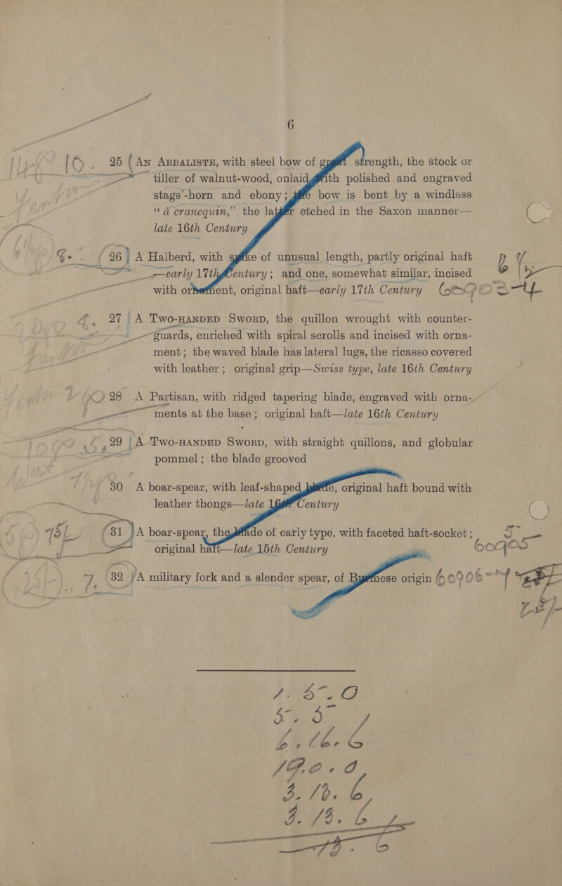         Cy 2d (Ay ARBALISTE, with steel bow of ~~ tiller of walnut-wood, onlai th polished and engraved stags’-horn and ebony ; bow is bent by a windlass “d cranequin,’ the la etched in the Saxon manner— late 16th Century : G- 26 } A Halberd, with e of unusual length, partly original haft —™ early 11th entury ; and one, somewhat similar, incised -with orkeffient, original haft—early 17th Century Com &amp;> @. 27 A Two-HanpED Sworp, the ‘quillon wrought with counter- . guards, enriched with spiral scrolls and incised with orna- ment; the waved blade has lateral lugs, the ricasso covered with leather; original grip—Swvss type, late 16th Century sees “ments at the vance original haft—late 16th Century pommel ; the blade grooved    30. A boar-spear, with leaf-shape e, original haft bound with  @ a= *60e GOP mn”,