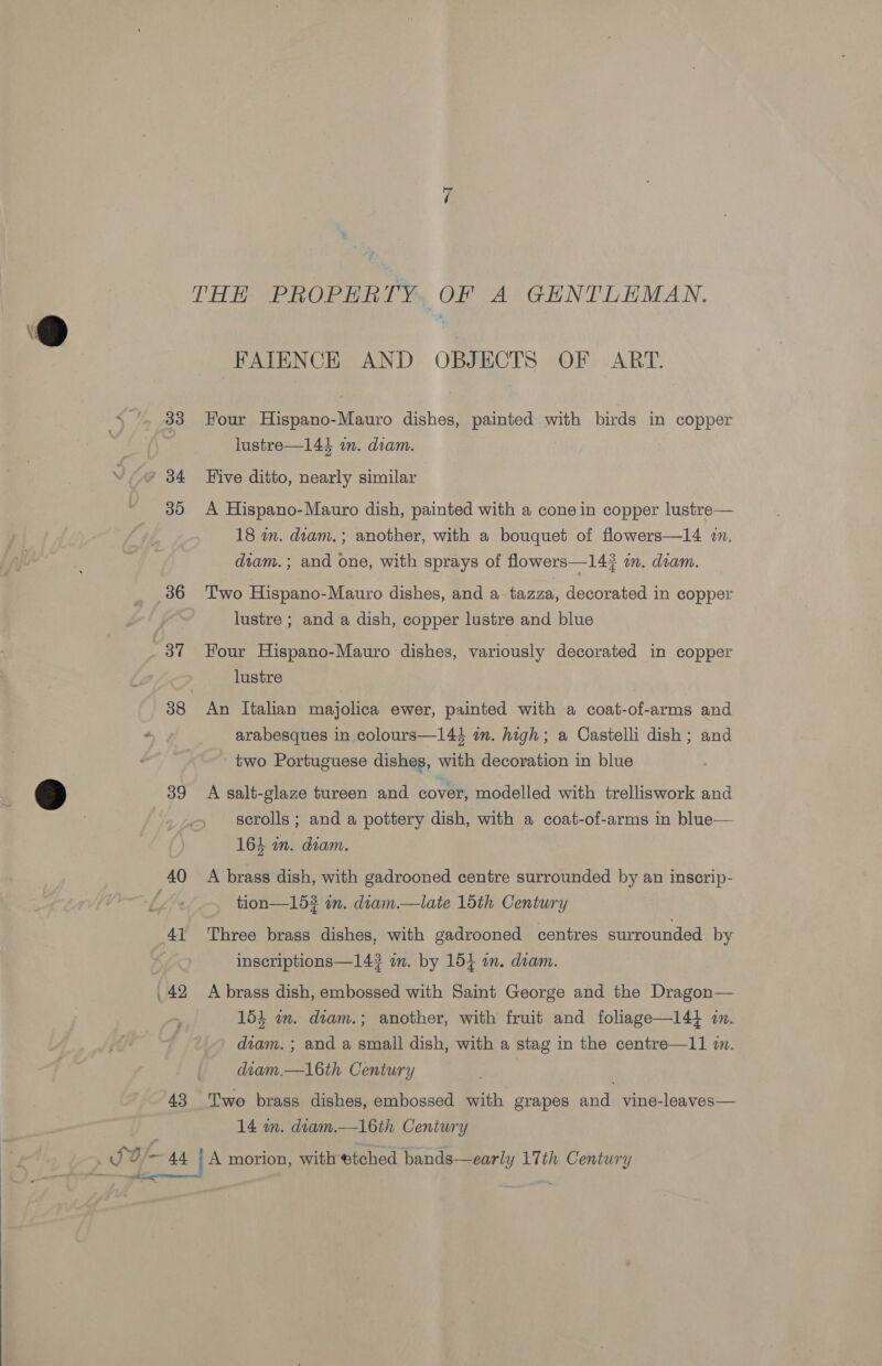  THE PROPERTY OF A GENTLEMAN. FAIENCE AND OBJECTS OF ART. lustre—144 on. diam. * 34 Five ditto, nearly similar 30 A Hispano-Mauro dish, painted with a cone in copper lustre— 18 m. diam.; another, with a bouquet of flowers—14 i. diam. ; and one, with sprays of flowers—14? a. diam. 386 Two Hispano-Mauro dishes, and a tazza, decorated in copper lustre ; and a dish, copper lustre and blue 37 Four Hispano-Mauro dishes, variously decorated in copper lustre 38 An Italian majolica ewer, painted with a coat-of-arms and ~ arabesques in colours—144 im. high; a Castelli dish; and two Portuguese dishes, with decoration in blue ) 39 A salt-glaze tureen and cover, modelled with trelliswork and . scrolls; and a pottery dish, with a coat-of-arms in blue— 164 in. diam. 40 A brass dish, with gadrooned centre surrounded by an inscrip- tion—153 in. diam.—late 1dth Century 41 Three brass dishes, with gadrooned centres surrounded by | inscriptions—14? im. by 154 am. dam. .42 A brass dish, embossed with Saint George and the Dragon— 154 wm. diam.; another, with fruit and foliage—14} wm. diam. ; and a small dish, with a stag in the centre—11 wm. diam.—16th Century 43 Two brass dishes, embossed with grapes and vine-leaves— 14 m. diam.—16th Century JO [ 44 . A morion, with etched bands—early 17th Century