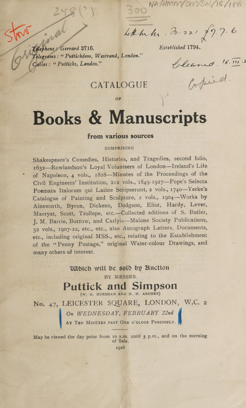 a Ahly Valia 1 ny Fo NEMUNUVY OV YE AI SIS (1&amp;6 sui ree ea Paik, As: 1976 “i 7 ae, Sane 3716. Established 1794. i7 Ke le ee ‘¢ Puttickdom, Westvand, London.” y (Cables : * Puttichs, London.” a ee, ee 4    OF \ } Books &amp; Manuscripts from various sources COMPRISING Shakespeare’s Comedies, Histories, and Tragedies, second folio, 1632--Rowlandson’s Loyal Volunteers of London—Ireland’s Life * of Napoleon, 4 vols., 1828—Minutes of the Proceedings of the Civil Engineers’ Institution, 212 vols., 1849-1927—-Pope’s Selecta Poemata Italorum qui Latine Scripserunt, 2 vols., 1740—Yerke’s. Catalogue of Painting and Sculpture, 2 vols., 1904—Works by Ainsworth, Byron, Dickens, Dodgson, Eliot, Hardy, Lever,. Marryat, Scott, Trollope, etc.—Collected editions of 5S. Butler,. J. M. Barrie, Borrow, and Carlyie—Malone Society Publications, 52 vols,, 1907-22, etc., etc., also Autograph Letters, Documents,. etc., including original MSS., etc., relating to the Establishment. of the “Penny Postage,” original Water-colour Drawings, and many others of interest. } WAbich will be sold by Bluctton BY MESSRS. Puttick and Simpson (w, G. HORSMAN AND N. H. ARCHER) No. 47, LEICESTER SQUARE, LONDON, W.C. 2 On WEDNESDAY, FEBRUARY 22nd i At Ten MINUTES PAST ONE O'CLOCK PRECISELY.  May be viewed the day prior from 10 a.m, until 5 p.m., and on the morning: of Sale. 1928