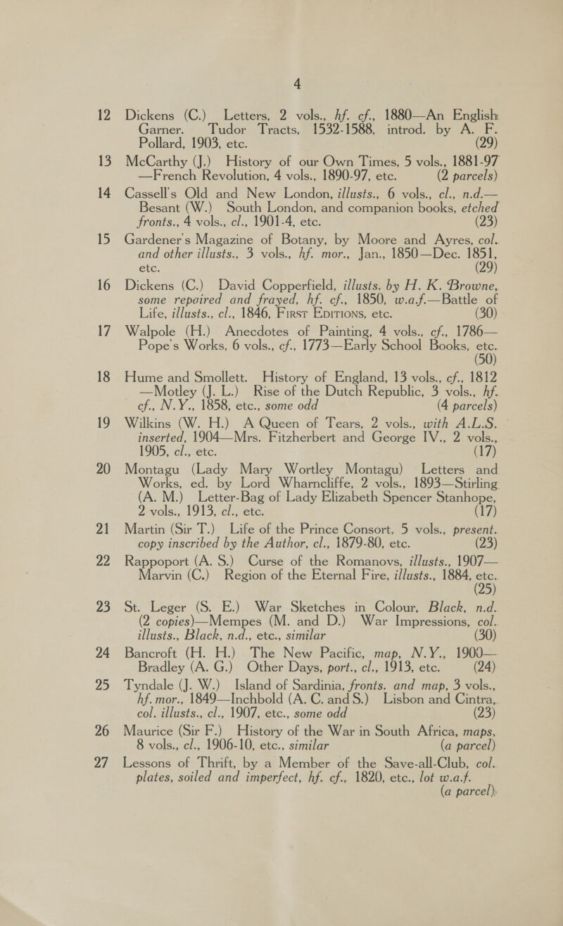 26 24 4 Dickens (C.) Letters, 2 vols., Af. cf, 1880—An English Garner. Tudor Tracts, 1532-1588, introd. by A. F Pollard, 1903, ete. (29) McCarthy (J.) History of our Own Times, 5 vols., 1881-97 —French Revolution, 4 vols., 1890-97, etc. (2 parcels) Cassell’s Old and New London, illusts., 6 vols., cl., n.d.— Besant (W.) South London, and companion books, etched fronts., 4 vols., c/., 1901-4, etc. (23) Gardener's Magazine of Botany, by Moore and Ayres, col. and other illusts., 3 vols., hf. mor., Jan., 1850—Dec. 1851, etc. (29) Dickens (C.) David Copperfield, illusts. by H. K. Browne, some repoired and frayed, hf. cf., 1850, w.af.—Battle of Life, i/lusts., cl., 1846, Firsr Epirtions, etc. (30) Walpole (H.) Anecdotes of Painting, 4 vols., cf, 1786— Pope's Works, 6 vols., cf, 1773—Early School Books, an Hume and Smollett. History of England, 13 vols., cf., 1812 —Motley (J. L.) Rise of the Dutch Republic, 3 vols., Af. cf., N.Y., 1858, etc., some odd (4 parcels) Wilkins (W. H.) A Queen of Tears, 2 vols., with A.L.S. inserted, 1904—Mrs. Fitzherbert and George IV., 2 vols., 1905, cl., etc. (17) Montagu (Lady Mary Wortley Montagu) Letters and Works, ed. by Lord Wharncliffe, 2 vols., 1893—Stirling (A. M.) Letter-Bag of Lady Elizabeth Spencer Stanhope, 2 vols., 1913, el., etc. (17) Martin (Sir T.) Life of the Prince Consort, 5 vols., present. copy inscribed by the Author, cl., 1879-80, etc. (23) Rappoport (A. 8.) Curse of the Romanovs, i/lusts., 1907— Marvin (C.) Region of the Eternal Fire, i/lusts., 1884, 5S . St. Leger (S. E.) War Sketches in Colour, Black, n.d. 2 copies)—Mempes (M. and D.) War Impressions, col.. illusts., Black, n.d., etc., similar (30) Bancroft (H. H.) The New Pacific, map, N.Y., 1900— Bradley (A. G.) Other Days, port., cl., 1913, etc. (24) Tyndale (J. W.) Island of Sardinia, fronts. and map, 3 vols., hf. mor., 1849—Inchbold (A. C. andS.) Lisbon and Cintra, col. illusts., cl., 1907, etc., some odd (23) Maurice (Sir F.) History of the War in South Africa, maps, 8 vols., c/., 1906-10, etc., similar (a parcel) Lessons of Thrift, by a Member of the Save-all-Club, col. plates, soiled and imperfect, hf. cf., 1820, etc., lot w.a.f. (a parcel):