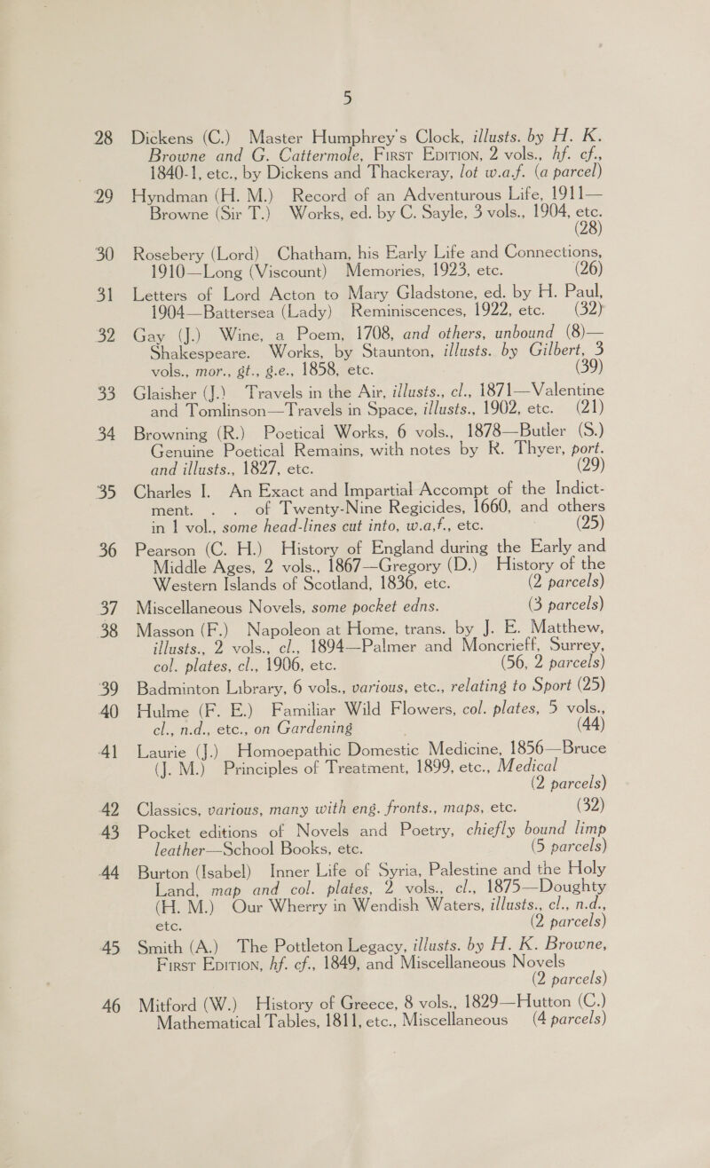 2a 30 31 22 BE. 34 35 36 37 38 SP 40 4] 42 45 44 45 46 5 Browne and G. Cattermole, First Epirion, 2 vols., hf. cf. 1840-1, etc., by Dickens and Thackeray, lot w.a.f. (a parcel) Hyndman (H. M.) Record of an Adventurous Lite, 1911—— Browne (Sir T.) Works, ed. by C. Sayle, 3 vols., 1904, on 2 Rosebery (Lord) Chatham, his Early Life and Connections, 1910—Long (Viscount) Memories, 1923, etc. (26) Letters of Lord Acton to Mary Gladstone, ed. by H. Paul, 1904—Baittersea (Lady) Reminiscences, 1922, etc. (32) Gay (J.) Wine, a Poem, 1708, and others, unbound (8)— Shakespeare. Works, by Staunton, illusts. by Gilbert, 3 vols., mor., gt., g.e., 1858, etc. (39) Glaisher (J.) Travels in the Air, illusts., cl., 1871—Valentine and Tomlinson—Travels in Space, illusts., 1902, etc. (21) Browning (R.) Poetical Works, 6 vols., 1878—Butler (S.) Genuine Poetical Remains, with notes by R. Thyer, port. and illusts., 1827, etc. Charles I. An Exact and Impartial Accompt of the Indict- ment. . . of Twenty-Nine Regicides, 1660, and others in 1 vol., some head-lines cut into, w.a,f., etc. (25) Pearson (C. H.) History of England during the Early and Middle Ages, 2 vols., 1867—Gregory (D.) History of the Western Islands of Scotland, 1836, etc. (2 parcels) Miscellaneous Novels, some pocket edns. (3 parcels) Masson (F.) Napoleon at Home, trans. by 18 E. Matthew, illusts., 2 vols., cl., 1894—Palmer and Moncrieff, Surrey, col. plates, cl., 1906, etc. (56, 2 parcels) Badminton Library, 6 vols., various, etc., relating to Sport (25) Hulme (F. E.) Familiar Wild Flowers, col. plates, 5 vols., cl., n.d., etc., on Gardening (44) Laurie (J.) Homoepathic Domestic Medicine, 1856—Bruce (J. M.) Principles of Treatment, 1899, etc., Medical (2 parcels) Classics, various, many with eng. fronts., maps, etc. (32) Pocket editions of Novels and Poetry, chiefly bound limp leather—School Books, etc. (5 parcels) Burton (Isabel) Inner Life of Syria, Palestine and the Holy Land, map and col. plates, 2 vols., el., 1875—Doughty (H. M.) Our Wherry in Wendish Waters, illusts., cl., n.d., etc. (2 parcels) Smith (A.) The Pottleton Legacy, il/usts. by H. K. Browne, First Epition, Af. cf., 1849, and Miscellaneous Novels (2 parcels) Mitford (W.) History of Greece, 8 vols., 1829—Hutton (C.) Mathematical Tables, 1811, etc., Miscellaneous (4 parcels)