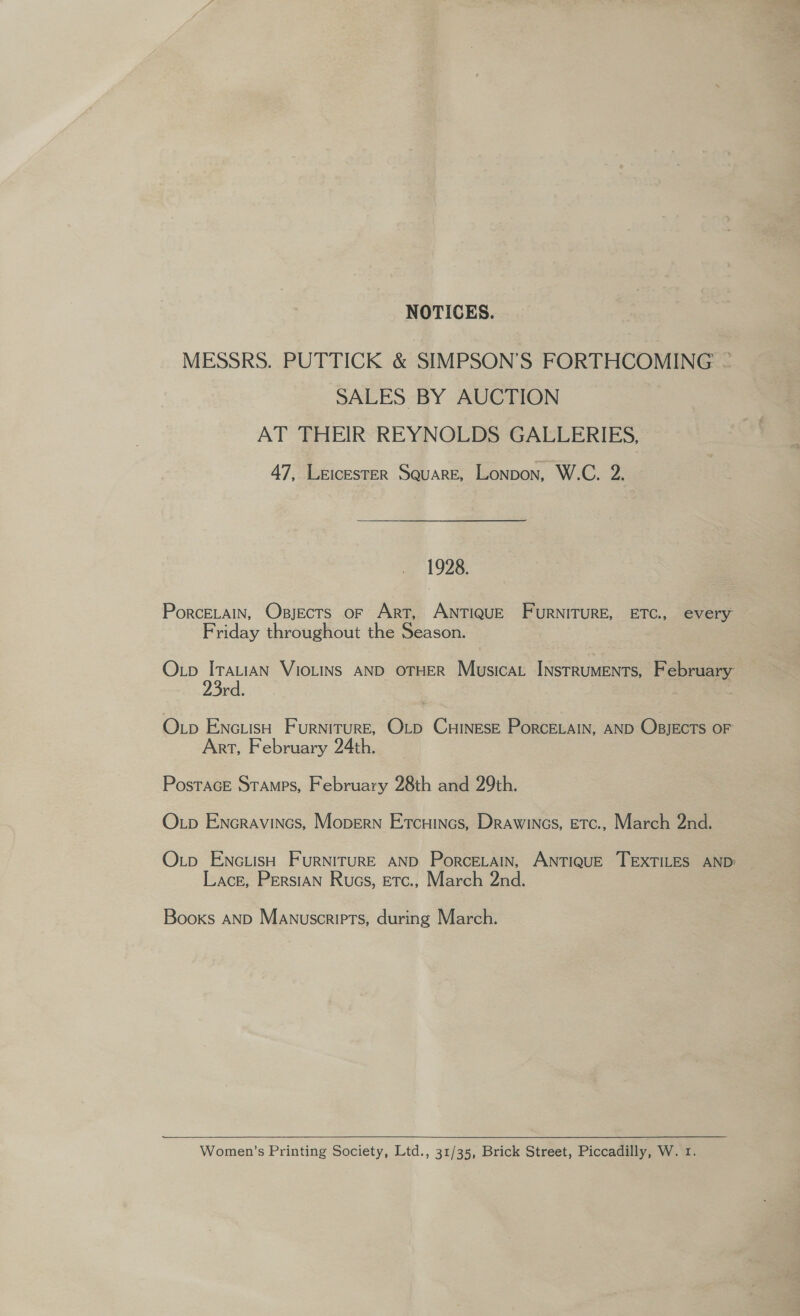 NOTICES. MESSRS. PUTTICK &amp; SIMPSON'S FORTHCOMING ~ SALES BY AUCTION AT THEIR REYNOLDS GALLERIES, 47, Leicester Square, Lonpon, W.C. 2. 1928. PorcELain, Osjects oF Art, ANTIQUE FURNITURE, ETC., every Friday throughout the Season. Oxp ITaLiaN VIOLINS AND OTHER Musicat INstRUMENTs, February rd. - Op EnciisH Furniture, O_p CHINESE PorcELAIN, AND OBJECTS OF Art, February 24th. Postace Stamps, February 28th and 29th. O.p Encravincs, Mopern Etcuincs, Drawincs, Etc., March 2nd. O.tp ENc.isH FurRNITURE AND PorcELAInN, ANTIQUE TEXTILES AND: Lace, Persian Rucs, etc., March 2nd. Books AND Manuscripts, during March. Women’s Printing Society, Ltd., 31/35, Brick Street, Piccadilly, W. 1.