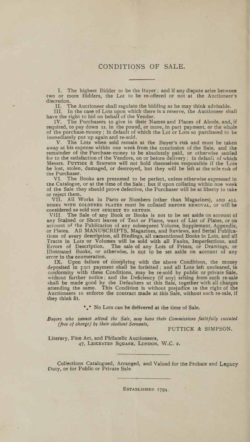 CONDITIONS OF SALE. I, The highest Bidder to be the Buyer; and if any dispute arise between two or more Bidders, the Lot to be re-offered or not at the Auctioneer’s discretion. II. The Auctioneer shall regulate the bidding as he may think advisable. III. In the case of Lots upon which there is a reserve, the Auctioneer shall have the right to bid on behalf of the Vendor. IV. The Purchasers to give in their Names and Places of Abode, and, if required, to pay down 1s. in the pound, or more, in part payment, or the whole of the purchase-money ; in default of which the Lot or Lots so purchased to be immediately put up again and re-sold. V. The Lots when sold remain at the Buyer's risk and must be taken away at his expense within one week from the conclusion of the Sale, and the remainder of the Purchase-money to be absolutely paid, or otherwise settled for to the satisfaction of the Vendors, on or betore delivery; in default of which Messrs. Puttick &amp; Simpson will not hold themselves responsible if the Lots be lost, stolen, damaged, or destroyed, but they will be left at the sole risk of the Purchaser. VI. The Books are presumed to be perfect, unless otherwise expressed in the Catalogue, or at the time of the Sale; but if upon collating within one week of the Sale they should prove defective, the Purchaser will be at liberty to take or reject them. _ VII. All Works in Parts or Numbers (other than Magazines), AND ALL BOOKS WITH COLOURED PLATES must be collated BEFORE REMOVAL, or will be considered as sold NOT SUBJECT TO RETURN. VUII. The Sale of any Book or Books is not to be set aside on account of any Stained or Short leaves of Text or Plates, want of List of Plates, or on account of the Publication of any subsequent Volume, Supplement, Appendix, or Plates. All MANUSCRIPTS, Magazines, and Reviews, and Serial Publica- tions of every description, all Bindings, all unmentioned Books in Lots, and all Tracts in Lots or Volumes will be sold with all Faults, Imperfections, and Errors of Description, The sale of any Lots of Prints, or Drawings, or Illustrated Books, or otherwise, is not to be set aside on account of any error in the enumeration. _ IX. Upon failure of complying with the above Conditions, the money deposited in part payment shall be forfeited; and all Lots left uncleared, in conformity with these Conditions, may be re-sold by public or private Sale, without further notice; and the Deficiency (if any) arising from such re-sale shall be made good by the Defaulters at this Sale, together with all charges attending the same. This Condition is without prejudice to the right of the Auctioneers to enforce the contract made at this Sale, without such re-sale, if they think fit. *,* No Lots can be delivered at the time of Sale. Buyers who cannot attend the Sale, may have theiy Commissions faithfully executed (free of charge) by their obedient Servants, PUTTICK &amp; SIMPSON. Literary, Fine Art, and Philatelic Auctioneers, 47, LEICESTER SQUARE, LONDON, W.C. 2. Collections Catalogued, Arranged, and Valued for the Probate and Legacy Muty, or for Public or Private Sale. ESTABLISHED 1794.