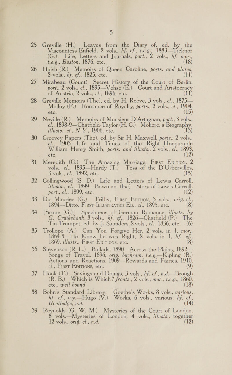 25 27 28 29 30 31 32 35 34 oS. 36 af 38 39 5 Greville (H.) Leaves from the Diary of, ed. by the Viscountess Enfield, 2 vols., hf. cf., t.e.g., 1883—Ticknor (G.). Life, Letters and Journals, port., Irae hf. mor., t.e.g., Boston, 1876, etc. (18) Huish (R.) Memoirs of Queen Caroline, ports. and plates, 2 vols., hf. cf., 1825, etc. (11) Mirabeau (Count) Secret History of the Court of Berlin, port., 2 vols., cl., 1895—Vehse (E.) Court and Aristocracy of Austria, 2 vols., c/., 1896, etc. (11) Greville Memoirs (The), ed. by H. Reeve, 3 vols., c/., 1875— Molloy (F.) Romance of Royalty, ports., 2 vols., cl., 1904, etc. (15) Neville (R.) Memoirs of Monsieur D’ Artagnan, port., 3 vols., cl., 1898-9—Chatfield- Taylor (H.C.) Mboliere, a Biography, illusts., cl., N.Y., 1906, etc. (13) Creevey Papers (The), ed. by Sir H. Maxwell, ports., 2 vols., cl, 1903—Life and Times of the Right Plecomable William Henry Smith, ports. and illusts., 2 vols., cl., 1893, etc. | (12) Meredith (G.) The Amazing Marriage, First Epition, 2 vols., cl., 1895—Hardy (T.) Tess of the D Urbervilles, 3 vols., cl., 1892, etc. (15) Collingwood (S. D.) Life and Letters of Lewis Carroll, illusts., cl., 1899—Bowman (Isa) Story of Lewis Carroll, port., cl., 1899, etc. (12) Du Maurier (G.) Trilby, First Epition, 3 vols., orig. cl., 1894—-Ditto, First ILLustratep Eb., cl., 1895, etc. (8) [Soane (G.)] Specimens of German Romance, illusts. by G. Cruikshank, 3 vols., hf. cf., 1826—Chatfield (P.) The Tin Trumpet, ed. by J. Saunders, 2 vols., cl., 1836, etc. - (6) Trollope (A.) Can You Forgive Her, 2 vols. in 1, mor., 1864-5—He Knew he was Right, 2 vols. in 1, Af. cf., 1869, i/lusts., First Epitions, etc. (8) Stevenson (R. L.) Ballads, 1890—Across the Plains, 1892— Songs of Travel, 1896, orig. buckram, t.e.g.—Kipling (R.) Actions and Reactions, 1909—Rewards and Fairies, ae cl., First Epitions, etc. Hook (T.) Sayings and Doings, 3 vols., Af. cf., n.d—Brough (R. B.) Which is Which? fronts., 2 vols., mor., t.e.g., 1860, etc., well bound (18) Bohn's Standard Library. Goethe's Works, 8 vols., various, hf. cf., v.y—Hugo (V.) ‘Works, 6 vols., various, Af. cf., Routledge, n.d. (14) Reynolds (G. W. M.) Mysteries of the Court of London, vols.—Mysteries of London, 4 vols., illusts., together 12 vols., orig. cl., n.d. 12