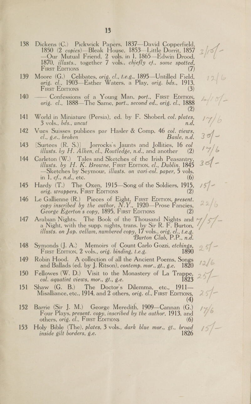 138 139 140 141 142 143 144 145 146 147 148 149 150 iy 152 153 15 Dickens (C.) Pickwick Papers, 1837—David Copperfield, —QOur Mutual Friend, 2 vols. in 1, 1865—Edwin Drood, 1870, illusts., together 7 vols., chiefly cf., some spotted, First Epirions (7) Moore (G.) Celibates, orig. cl., t.e.g., 1895—Untilled Field, orig. cl., 1903—Esther Waters, a Play, orig. bds., 1913, First Epitions (3) Confessions of a Young Man, port., First Epirion, orig. cl., 1888—The Same, port., second ed., orig. cl., ei  World in Miniature (Persia), ed. by F. Shoberl, col. pales fied, 3 vols., bds., uncut Vues Suisses publiees par Hasler &amp; Comp, 46 col. views, cl., £.C.; broken Basle, n.d. [Surtees (R. S.)] Jorrocks’s Jaunts and _Jollities, 16 col illusts. by H. Alken, cl., Routledge, n.d., and another (2) Carleton (W.) Tales and Sketches of the Irish Peasantry, illusts. by H. K. Browne, Firsr Enition, e/., Dublin, 1845 ee by Seymour, i/lusts. on vari-col. paper, 5 vols. in |, cf, nd., etc. (6) Hardy (T.) The Oxen, 1915—Song of the Soldiers, 1915, orig. wrappers, First Epitions (2) Le Gallienne (R.) Pieces of Eight, Firsr Epition, present. copy inscribed by the author, N.Y., 1920—Prose Fancies, George Egerton s copy, 1895, First Epitions (2) ie on Jap. vellum, numbered copy, 17 vols., orig. cl., t.e.g. Burton Clee P, P., n.d, Symonds (J. A.) Memoirs of Count Carlo Gozzi, etchings, First Epition, 2 vols., orig. binding, t.e.8. 1890 Robin Hood. A collection of all the Ancient Poems, Songs and Ballads (ed. by J. Ritson), contemp. mor., st., g.e. 1820 Fellowes (W. D.) Visit to the Monastery of La Trappe, col. aquatint views, mor., 8t., g.e. 1823 Shaw (G. B.) The Wectors. Dilemma, etc., 191)]— Misalliance, etc., 1914, and 2 others, orig. cl., First ae ( Barrie (Sir J. M.) George Meredith, 1909—Cannan (G.) Four Bie ee copy, inscribed by the author, 1913, and others, orig. cl., First Epirions (6) Holy Bible (The), plates, 3 vols., dark blue mor., st., broad inside gilt borders, g.e. 1826