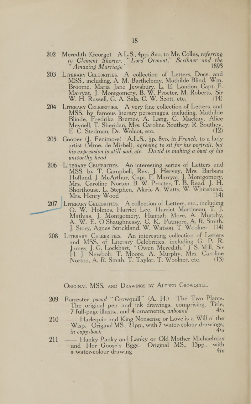 202 Meredith (George) A.L.S., 4pp. 8vo, to Mr. Colles, referring to Clement Shorter, “Lord Ormont,’ Scribner and the “ Amazing Marriage 189 203 Lirerary Cexesritics. A collection of Letters, Docs. and MSS., including, A. M. Barthelemy, Mathilde Blind, Wm. Broome, Maria Jane Jewsbury, L. E. Landon, Capt. F. Marryat, J. Montgomery, B. W. Procter, M. Roberts, Sir W. H. Russell, G. A. Sala, C. W. Scott, etc. (14) 204 Liurerary Cevesrities. A very fine collection of Letters and MSS. by famous literary personages, including, Mathilde Blinde, Fredrika Bremer, A. Lang, C. Mackay, Alice Meynell, T. Sheridan, Mrs. Caroline Southey, R. Southey, E. C. Stedman, Dr. Wolcot, etc. (12) 205 Cooper (J. Fenimore) A.L.S., 4p. 8vo, in French, to a lady artist (Mme. de Mirbel), agreeing to sit for his portrait, but his expression is still sad, etc. David is making a bust of his unworthy head | 206 Lirerary CELepritiEs. An interesting series of Letters and : by ns Campbell, Rev. i, Hervey, Mrs. Barbara Hofland, J. McArthur, Capt. F. Marryat, J. Montgomery, Mrs. Caroline Norton, B. W. Procter, T. B. Read, iF Fi Shorthouse, L. Stephen, Alaric A. Watts, W. Whitehead, » Mrs. Henry Wood (14) 207 Lirerary Ceuesrities. A collection of Letters, etc., including ae : olmes, Harriet Lee, Harriet Martineau, : Mathias, J. Montgomery, Hannah More, A. Murphy, A. W. E. O'Shaughnessy, C. K. Patmore, A. R. Smith. J. Story, Agnes Strickland, W. Watson, T. Woolner (14) 908 Literary CELeprities. An interesting collection of Letters and MSS. of Literary Celebrities, including G. P. RK. James, J. G. Lockhart, “Owen Meredith,” J. 5. Mill, Sir H. J. Newbolt, T. Moore, A. Murphy, Mrs. Caroline Norton, A. R. Smith, T. Taylor, T. Woolner, etc. (13) OricinaL MSS. anp Drawines By ALFRED CROWQUILL. 209 Forrester pseud “ Crowquill” (A. H.) The Two Plants. he original pen and ink drawings, comprising, Title, 7 full-page illusts., and 4 ornaments, unbound Ato 210 —— Harlequin and King Nonsense or Love is a Will o the Wisp. Original MS., 21pp., with 7 water-colour drawings, in copy-book 4to Hanky Panky and Lanky or Old Mother Michaelmas and Her Gooses Eggs. Original MS., 13pp., Bs a water-colour drawing to  211