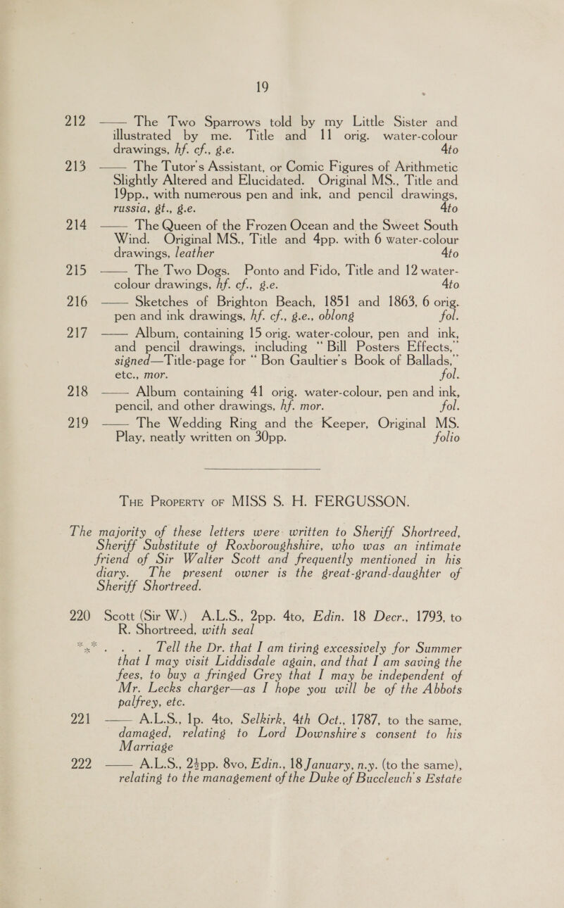 ZAZ  The Two Sparrows told by my Little Sister and illustrated by me. Title and 11 orig. water-colour drawings, Af. cf., g.e. Ato The Tutor’s Assistant, or Comic Figures of Arithmetic Slightly Altered and Elucidated. Original MS., Title and 19pp., with numerous pen and ink, and pencil drawings, russia, 8t., g.e. Ato 214 —— The Queen of the Frozen Ocean and the Sweet South Wind. Original MS., Title and 4pp. with 6 water-colour drawings, leather Ato The Two Dogs. Ponto and Fido, Title and 12 water- colour drawings, Af. cf., g.e. Ato Sketches of Brighton Beach, 1851 and 1863, 6 orig. pen and ink drawings, hf. cf., g.e., oblong fol. Album, containing 15 orig. water-colour, pen and _ ink, and pencil drawings, including “ Bill Posters Effects,” signed—Title-page for “ Bon Gaultier's Book of Ballads,’ etc., mor. fol.  yA’ 4  216  PAT   218 Album containing 41 orig. water-colour, pen and ink, pencil, and other drawings, Af. mor. fol. The Wedding Ring and the Keeper, Original MS. Play, neatly written on 30pp. folio 219   THe Property oF MISS S. H. FERGUSSON. The majority of these letters were written to Sheriff Shortreed, Sheriff Substitute of Roxboroughshire, who was an intimate friend of Sir Walter Scott and frequently mentioned in his iary. The present owner is the great-grand-daughter of Sheriff Shortreed. 220 Scott (Sir W.) A.L.S., 2pp. 4to, Edin. 18 Decr., 1793, to R. Shortreed, with seal Tell the Dr. that I am tiring excessively for Summer that I may visit Liddisdale again, and that I am saving the fees, to buy a fringed Grey that I may be independent of Mr. Lecks charger—as I hope you will be of the Abbots palfrey, ete.  221 - A.L.S., Ip. 4to, Selkirk, 4th Oct., 1787, to the same, damaged, relating to Lord Downshire's consent to his Marriage 22 A.L.S., 23pp. 8vo, Edin., 18 January, n.y. (to the same),  relating to the management of the Duke of Buccleuch's Estate