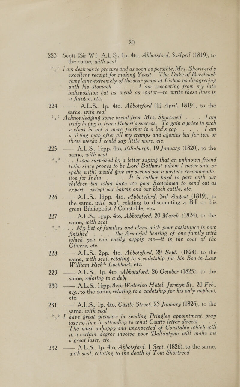 223 the same, with seal 224 225   excellent receipt for making Yeast. The Duke of Buccleuch complains extremely of the sour yeast at Lisbon as disagreeing with his stomach . . . I am recovering from my late indisposition but as weak as water—to write these lines is a fatigue, etc. A.L.S., lp. 4to, Abbotsford [$$ April, 1819], to the same, with seal traly happy to learn Robert's success. To gain a prize in such a class is not a mere featherinaladscap . . . Iam a living man after all my cramps and agonies but for two or three weeks I could say little more, ete. A.L.S., lipp. 4to, Edinburgh, 19 January (1820), to the same, with seal 226 227.   (who since proves to be Lord Bathurst whom I never saw or spoke with) would give my second son a writers recommenda- tion for India . . . It is rather hard to part with our children but what have we poor Scotchmen to send out as expert—except our bairns and our black cattle, etc. A.L.S., lipp. 4to, Abbotsford, 3rd August (1819), to the same, with seal, relating to discounting a Bill on his great Bibliopolist ? Constable, ete. A.L.S., l4pp. 4to, Abbotsford, 20 March (1824), to the same, with seal 228 229 230 231     finished . . . the Armorial bearing of one family with which you can easily supply me—it is the coat of the Olivers, ete. A.L.S., 2pp. 4to, Abbotsford, 29 Sept. (1824), to the same, with seal, relating to a cadetship for his Son-in-Law William Rich*- Lockhart, etc. A.L.S., Ip. 4to, Abbotsford, 26 October (1825), to the same, relating to a debt : A.LS., l4pp. 8vo, Waterloo Hotel, Jermyn St., 20 Feb., n.y., to the same, relating to a cadetship for his only nephew, etc. A.L.S., lp. 4to, Castle Street, 23 January (1826), to the same, with seal 232 lose no time in attending to what Coutts letter directs oe The most unhappy and unexpected of Constable which will to a certain degree involve poor Ballantyne will make me a great loser, etc. with seal, relating to the death of Tom Shortreed