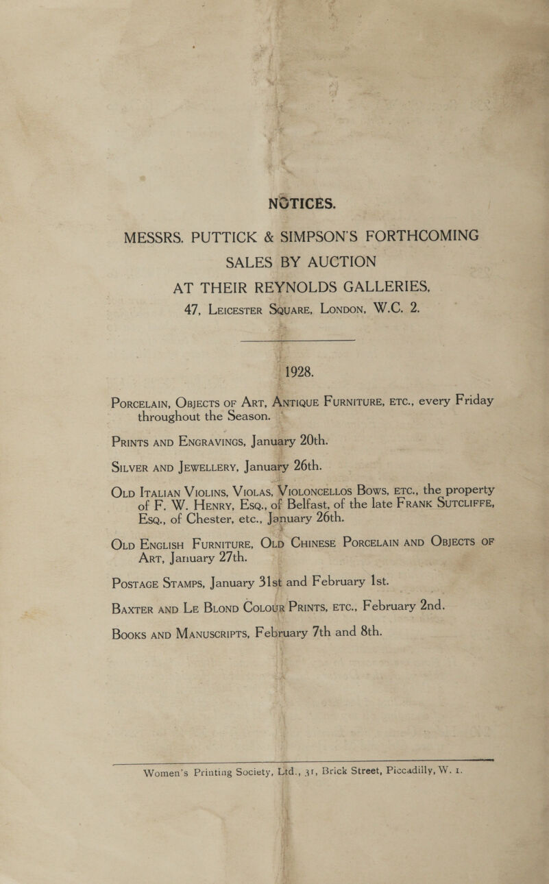 NOTICES. MESSRS, PUTTICK &amp; SIMPSON’S FORTHCOMING SALES BY AUCTION AT THEIR REYNOLDS GALLERIES, 47, Leicester Square, Lonpon, W.C. 2. 1928. -PorceELain, Osjects or Art, Antique Furniture, Etc., every Friday throughout the Season. * Prints AND Encravines, January 20th. SiLveR AND JEWELLERY, January 26th. Otp Irauian Viouins, Vioias, VIOLONCELLos Bows, ETc., the property of F. W. Henry, Ese., of Belfast, of the late FRANK SUTCLIFFE, Esa., of Chester, etc., January 26th. Otp EncuisH Furniture, Orb CuinEsE PorcELAIN AND OBJECTS OF Arr, January 27th. PosracE Sramps, January 31st and February Ist. Baxter AND Le Bionp Cotour Prints, Etc., February 2nd. Books AND Manuscripts, February 7th and 8th. Women’s Printing Society, Ltd., 31, Brick Street, Piccadilly, W. 1. a). ee a