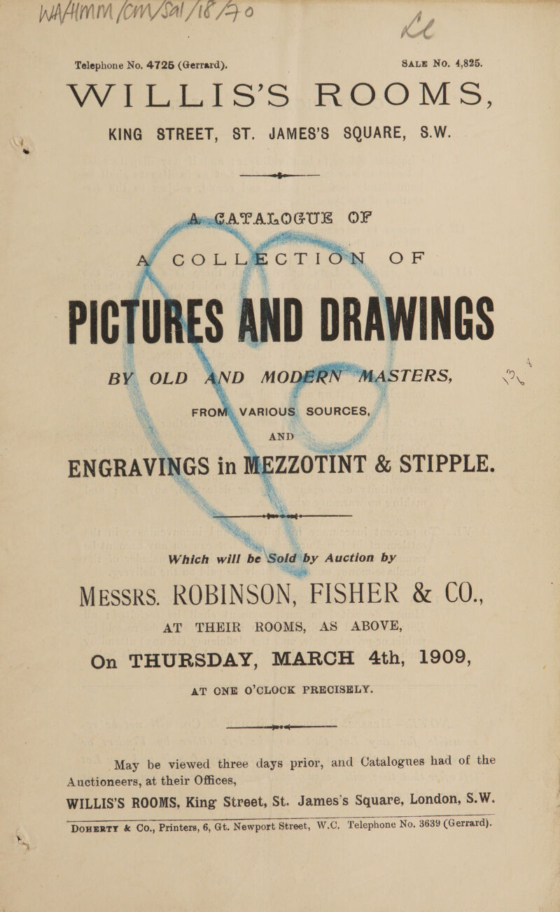 nhinh WA Jal fi 7 | Kut Telephone No, 4726 (Gerrard). SALE No. 4,825. frre 1 is’S ROOMS. KING STREET, ST. JAMES’S SQUARE, 8.W. oo emt lft - bee GATALOGUE OF       in MEZZOTINT &amp; STIPPLE. Which will be ‘Sold by Auction by Messrs. ROBINSON, FISHER &amp; CO., AT THEIR ROOMS, AS ABOVE, On THURSDAY, MARCH 4th, 1909, AT CNE O'CLOCK PRECISELY. TT @ STINET TRS May be viewed three days prior, and Catalogues had of the Auctioneers, at their Offices, WILLIS’S ROOMS, King Street, St. James's Square, London, S.W. DoneErRTy &amp; Co., Printers, 6, Gt. Newport Street, W.C, Telephone No. 3639 (Gerrard).