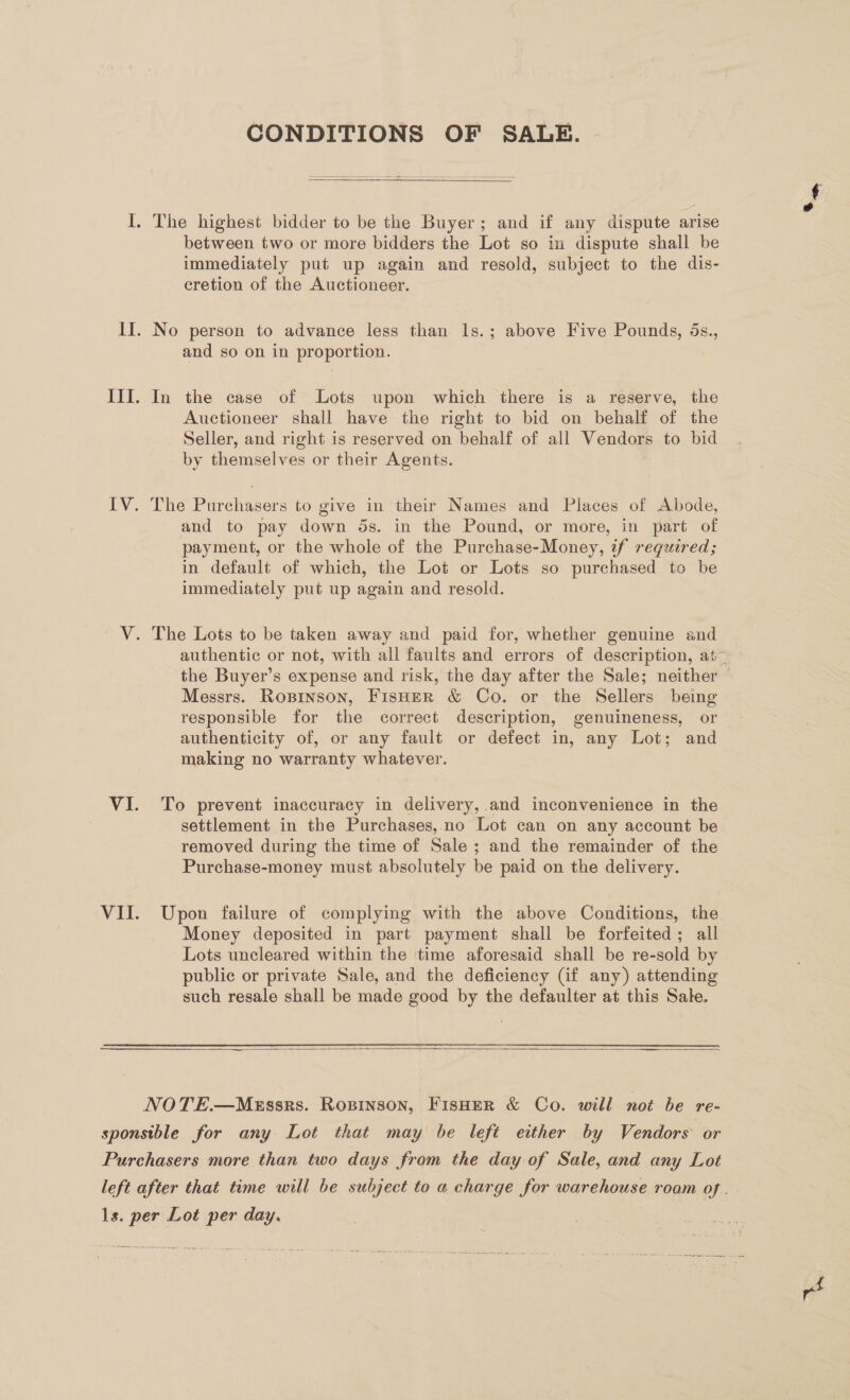 CONDITIONS OF SALE. |  between two or more bidders the Lot so in dispute shall be immediately put up again and resold, subject to the dis- cretion of the Auctioneer. and so on in proportion. In the case of Lots upon which there is a reserve, the Auctioneer shall have the right to bid on behalf of the Seller, and right is reserved on behalf of all Vendors to bid by themselves or their Agents. The Purchasers to give in their Names and Places of Abode, and to pay down ds. in the Pound, or more, in part of payment, or the whole of the Purchase-Money, if required; in default of which, the Lot or Lots so purchased to be immediately put up again and resold. authentic or not, with all faults and errors of description, at~ the Buyer’s expense and risk, the day after the Sale; neither © Messrs. Ropinson, FisHeER &amp; Co. or the Sellers being responsible for the correct description, genuineness, or authenticity of, or any fault or defect in, any Lot; and making no warranty whatever. To prevent inaccuracy in delivery,.and inconvenience in the settlement in the Purchases, no Lot can on any account be removed during the time of Sale ; and the remainder of the Purchase-money must absolutely be paid on the delivery. Upon failure of complying with the above Conditions, the Money deposited in part payment shall be forfeited; all Lots uncleared within the time aforesaid shall be re-sold by public or private Sale, and the deficiency (if any) attending such resale shall be made good by the defaulter at this Sale. 