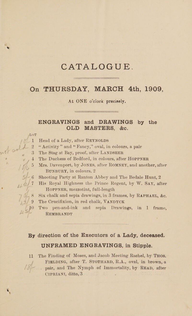 ™~ co OO CATALOGUE.  At ONE o'clock precisely. ENGRAVINGS and DRAWINGS by the OLD MASTERS, &amp;c. Head of a Lady, after REYNOLDS “ Activity” and “ Fancy,” oval, in colours, a pair The Stag at Bay, proof, after LANDSEER The Duchess of Bedford, in colours, after HOPPNER Mrs. Davenport, by JONES, after ROMNEY, and another, after BUNBURY, in colours, 2 Shooting Party at Ranton Abbey and The Bedale Hunt, 2 His Royal Highness the Prince Regent, by W. SAY, after HOPPNER, mezzotint, full-length Six chalk and sepia drawings, in 3 frames, by RAPHAEL, &amp;c. The Crucifixion, in red chalk, VANDYCK Two pen-and-ink and sepia Drawings, in 1 frame, REMBRANDT  11 UNFRAMED ENGRAVINGS, in Stipple. The Finding of Moses, and Jacob Meeting Rachel, by THOS. FIELDING, after T. STOTHARD, R.A., oval, in brown, a . pair, and The Nymph of Immortality, by oe after