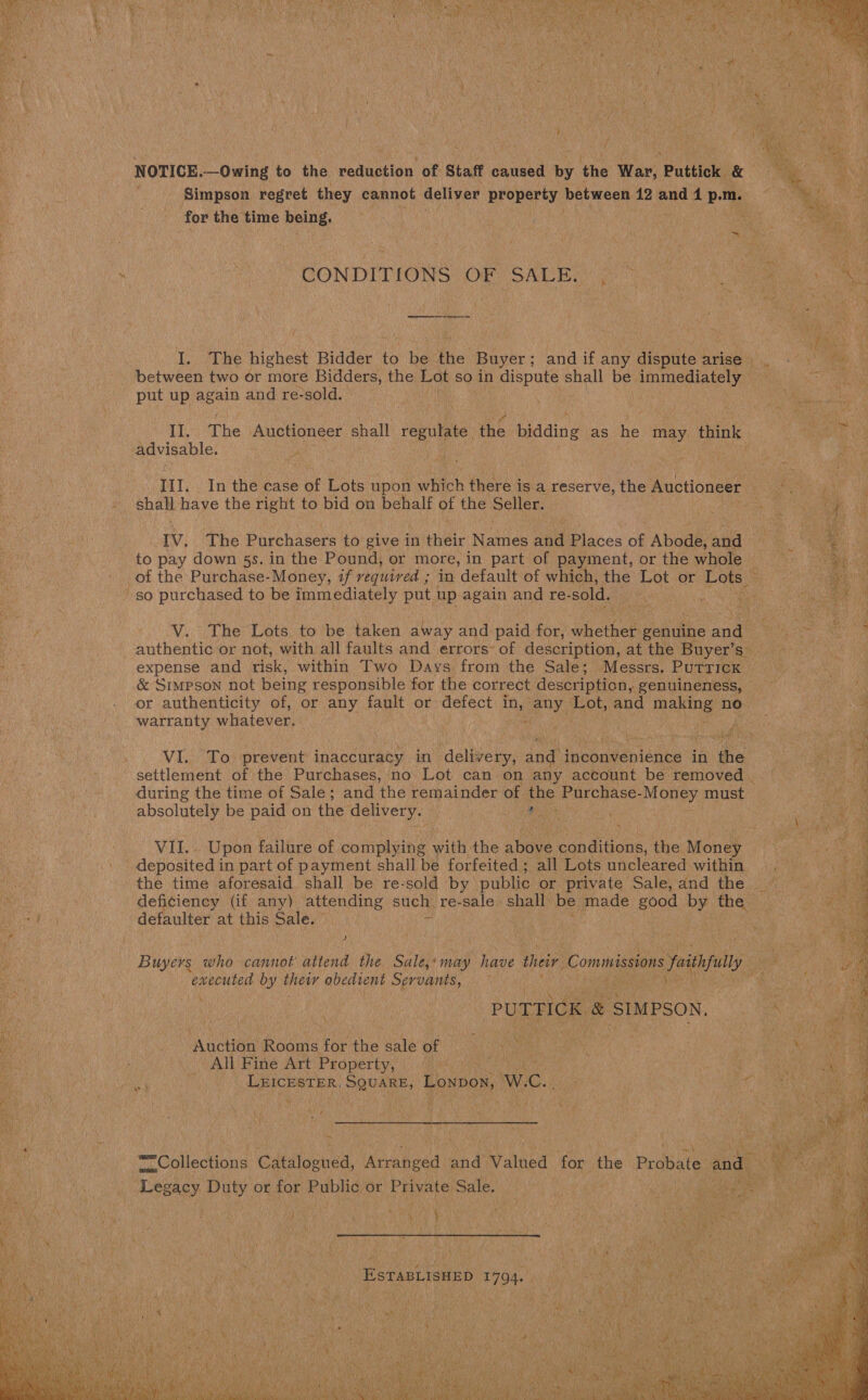  aor eax  NOTICE.—Owing to the reduction of Staff caused by the War, Puttick &amp; ae Bh f Simpson regret they cannot deliver property: between 12 and 4 p.m. coe 7 &amp;  for the time being. Bt i rt 1 ae : : . CONDITIONS OF SALE °C 7A ns nee I. The highest Bidder to be the Buyer; andif any dispute arise, . - | between two or more Bidders, the Lot so in dispute shall be Ini mediately FEAL « put up i ia and re-sold.. Bas ie Th; he Auctioneer shall regulate me. bidding as He may think ae advisable. Lek ane ba ce roe ae ae ; . | Ill. In the case of Lots upon which there is a reserve, the Auctioneer ee | : shalt have the right to bid on behalf ay the Seller. acces IV. The Purchasers to give in ele Names ane Places of Abode, and karat to pay down 5s. in the Pound, or more, in part of payment, or the whole ‘ - of the Purchase- Money, if required in default of which, the Lot or Sr &gt; so purchased to be immediately put up again and re- sold. wor sae o  V. The Lots to be taken away and paid for, dhethet eels andi a | authentic or not, with all faults and errors’ of description, at the Buyer’s = abe expense and risk, within Two Days from the Sale; Messrs. Putrick a . &amp; Simpson not being responsible for the correct description, genuineness, a or authenticity of, or any fault or defect in, any aoe and making no- ¥ warranty whatever. 7 + - . iy eK i Te i! pea VI. To prevent inaccuracy in ‘delivery, and inconvenience in the settlement of the Purchases, no Lot can on any account be removed | during the time of Sale; and the remainder of the Purchase- Money must absolutely be paid on the delivery. sort nes “i eh 4 os ay VII. Upon failure of complying with the abive conditions, the Money BERRA is deposited in part of payment shall be forfeited ; all Lots uncleared Withee Re the time aforesaid shall be re-sold by public or private Sale, and the. ~  ne , deficiency (if any). attending such) re-sale. shall: be made good by the : he we i Pe defaulter at this Sale. pile ao ig j 4 las Ws tess me : 5 ie Buia who cannot attend the Sale,«may have their Commissions futhplly 5 Re io        ‘executed by theiv obedient Servants,  % PUTTFICK &amp; SIMPSON, —* ‘Auction Rooms for the saleof Ne Ce ay Lea All Fine Art Property, | ; eee, LEICESTER. ance Lonpow, W., mite Pa Noma Wily  Collections Cat oeued, nates and Valued for so Probate sad Legacy Duty or for Public or Private Sale. es       ESTABLISHED 1794. 