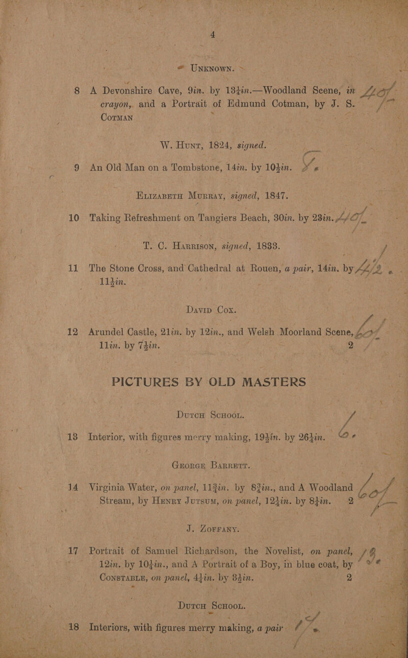   2 we : “ Meee pet : } ¢ y © : tee aS ay = Unknown. = Ly | ae &amp; vaneh a . Ny i 3 if 8 A evonsnire Cave, 9in. by 184%n.—Woodland Scene, in LL if: crayon, and a Portrait of Edmund Cotman, by J. Re ; Ags: ; Corman : % fai OS I ea W. Hunt, 1824, signed. eee 9 An Old Man ona Tombstone, 14in. by 104¢n. Y, Buzasnra Murray, signed, 1847. ae po 10 Taking Refreshment on Tangiers Bat: 30in. by Bin. dpe ACT) a tate Lia Oe Piven signed, 1833. | / | i 11 The Stone Cross, and Cathedral at Rouen, a pair, 14in. ww Ae Dt Ligim. 4 : Davin! Cox. : | Pepa oa, f vi # : 12 Arundel Castle, 21. by 12in., and Welsh Moorland Scene, bck f at nM Llin. by Tyin. ) ge PICTURES BY OLD MASTERS | Durcu ScHoon. VA 13 Interior, with figures merry dit: 193in. iy 26}in. Qe ; Gnuorar Barrnrr. i ae a 14 Virginia Water, on panel, 112in. by 83in., and A Woodland | ve 2 ‘Stream, by Hunry Jursum, on panel, 124in. by 8fin. 2 Fea | J. Zorrany. | 4 . Sait he 17 Portrait. of anneal Rishardann the Novelist on panel, Io, se 3 12in. by 10}in., and A Portrait of a Boy, in blue coat, by ) _ ConsTaBLe, on panel, 44 in. by 84in. i ee 2 LON re He ut Deg eaaoor. Wate ss A8- Interiors, with figures merry making, a pair. / / | 