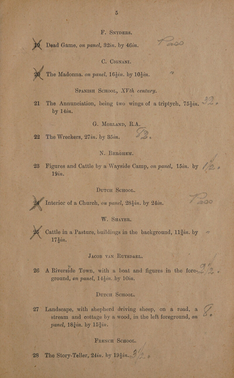  EF’. SnypERs. C. CIGNANT. if : 7 ( The Madonna. on panel, 164in. by 104in. oe  Spanis Scnoon, XVth century. by 14in. G. Moruanp, Sees } N. BerGuem. 23 «Figures and Cattle by a es aa on panel, ‘din. by (. 3 19in. i DutcH ScHoou. D4” Interior of a Church, on panel, 28hin. by 24in. W. Swaver. x Cattle in a Pasture, bing in the Fee arene iy in. by @ | 173in. | ) ; Jacop vaN Ruyspagu. \ gh iN “gf 26 &lt;A Riverside Town, with a boat and figures in the fore-.~. 7, » eround, on panel, 144in. by 10m. Durcn Scroon. 27° Landscape, with shepherd driving sheep, on a road, a C/ stream and cottage by a wood, in the left foreground, on ¥ panel, 18400. ae 1520. y Frencw Sc#oon. : ,, rd &lt;&lt; Sy roe i oo ae