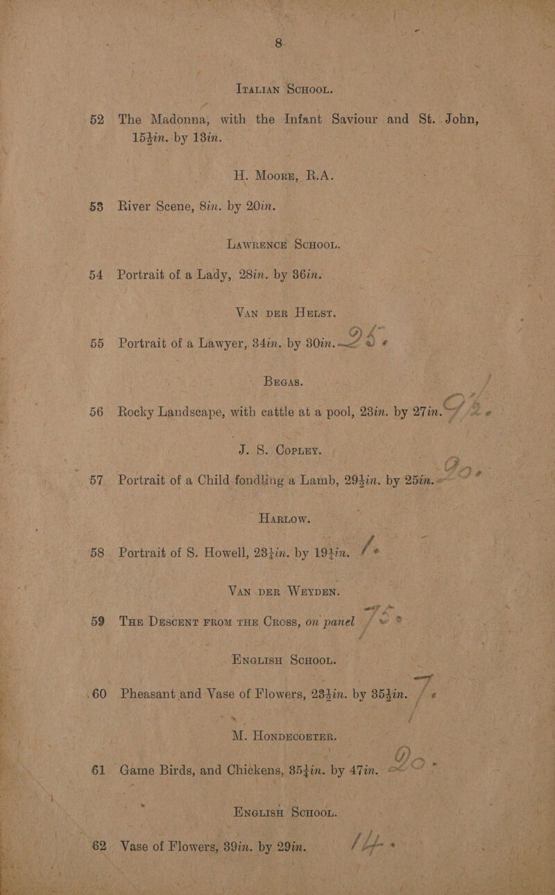  52 58 54 5d 56 58 59 .60 61 TraLIAN SCHOOL. The ‘Madonna; with the Infant Savious and §&amp;. .John, 154in. by 18¢n. ; H. Moorn, heAY River Scene, 82. by 20in. LAWRENCE ScHOOL. Portrait of a Lady, 28in. by 36in. Van per Hest. Oe Portrait of a Lawyer, 34in. by 80in.—&lt;“ « ¢ Breas. j Rocky Landscape, with cattle at a pool, 28in. by 27 inf ae J. S. Copney. Portrait of a Child fondling a Lamb, 294i. by 25in.&lt;~ ~~ “ HARLow. | Portrait of §. Howell, 28tin. by 194in. i ae Van DER WevpeEn. | Tun DuscenT FROM THE Cross, on panel (Os ENGLISH SCHOOL. Pheasant and Vase of Flowers, 283in. by 354in. / « Rex . f M. HonpgcoETER. | : 0) -, Game Birds, and Chickens, 853in. by 47in. @% ~~ Vase of Flowers, 39in. by 29%im. hes ‘ Yee. i ee