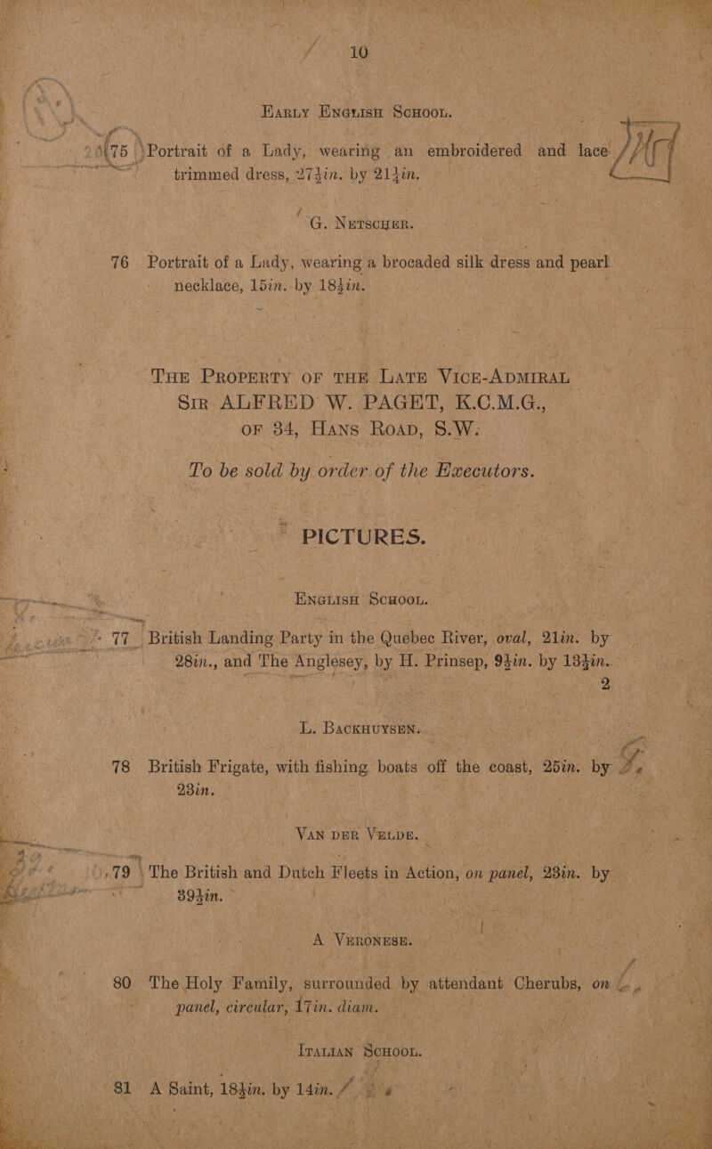  oo Pe. aS 23 Sf Sane? ee  trimmed dress, Min by 21 in f : ‘ | G. NETSCHER. 76 Portrait of a Lady, wearing a brocaded silk dress and pearl necklace, Ldin. by 183i. a ; | BE hig gta cia THE Peccunes OF THE ‘Late VIcrE- Apwrran : 3 Sir ALFRED W. PAGET, K.C.M.G., ‘ a ; | OF 34, Hans Roan, 8.W. To be sold by order of the Ewecutors. ae eu Se OPICTURES, a ge =. | co eee Scuoon. oe | iy ey TT I Beieiat sande Pate in fhe Quebec Hive t oval, Q1in. by oo, 28in., and The Englosey, by. H. Las 95in. by 13g. Wes : 4 dee BackHUYSEN. 5d Si Le : oo i A300. _ VAN DER VELDE, | J a oa ae Bs 39in. te , ; : | | “ : i 2 | ys ANE be pe ras }  ; 8p The. Holy Family, surrounded by aibendant Cherubs, ‘ panel, circular, Ain. diam.  ; Veen Ui a ya Tnyuaan ‘Scuoon. ED pa nee) i A SL A Saint, 18sin : 1din. Ae Waa ne tie cr : oo Ma hse a ea AM avg ee   