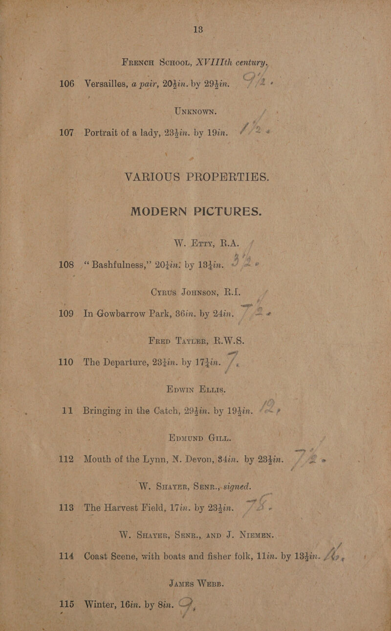 13 Frencn Scuoou, XVILIth century. ¥ 37 . $ 5 or : 106 Versailles, a pair, 204in. by 292in: . f 72 2. UNKNOWN. 107 Portrait of a lady, 235in. by 19in. é (ais \ i VARIOUS PROPERTIES. MODERN PICTURES. W. Eery, B.A. 108 ‘ Bashfulness,” 204in: by 184in. J ~ * Cyrus Jounson, B.I. dy wp aa 109. In Gowbarrow Park, 36in. by 24in. - ue Frep Tayunr, R.W.S. 110 The Departure, 234in. by 17hin. /, Epwin Ewutis. 11 Bringing in the Catch, 294in. by 193in. lon) Epmunp Gut. 112 Mouth of the Lynn, N. Devon, 34in. by 234en.. | ¢ ” / ' W. Swaver, Senr.,.signed. ss exe if ? 113 The Harvest Field, 17in. by 23}in. 2! - __W. Sayer, Senr., anp J. Niemen. ; ‘ we y ff ff. 114 Coast Scene, with boats and fisher folk, 1lin. by 18}in. /¢», James WEBB. 115 Winter, 16in. by 8in. G the a : y 4 d