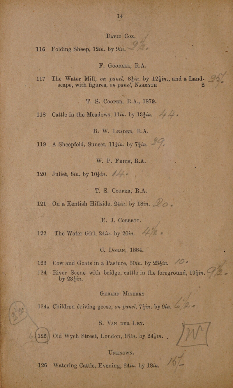 “a The Water Min, on ce Buin. iy 124i end a Land “Scape, with figures, on Becta San ; DD g. Coren, RA, 1879. “1s “Cattle in the Meadows, in. by 18hin. 4 be ; ers F ‘Bs W. ‘Tuapen, R. AL ve ae aA Shooptola, Sunset, tain. by 4 fin. : Lf. Ais, * if ee  W. ue Prunny, Bel. s, 120 ilies Bin, by 10din. f oh %, T. 8. Coren, RA. “re On 2 ‘Kentish Hillside, din, by isin. © ‘&amp; a Conperr, 6. Donan, 1884, Bag LANE ae { “198° on and nies in a Pasture, 30in, by, Ohin, | a) _ by eae we | Genanp Disenxy ye 