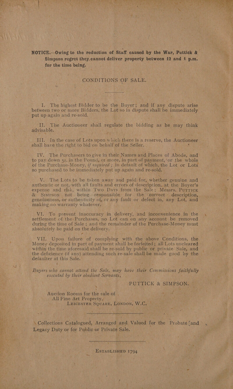    Simpson regret they,cannot deliver property between 12 and 4 p.m. for the time being. ¢ \ CONDITIONS OF SALE. I. The highest Bidder to be the Buyer; and if any dispute arise . put up again and re-sold. It. The Auctioneer shall regulate the bidding as he may think advisable. . a bay III. In the case of Lots. upon which ee is a reserve, the Auctioneer shall have the right to bid on behalf of the Seller. - to pay down 5s. in the Ponnd, or more, in part of payment, ‘or the whole _ of the Purchase-Money, if required ; in default of which, the Lot or Lots so purchased to be immediately put up again and re- sold. authentic or not, with all faults and errors of description,. at the Buyer’s expense and risk, within. Two Days from the Sale; Messrs. Purrick &amp; Stimpson not. being. responsible: for the “correct - description, genuineness, or authenticity of, or any fault or defect in, any Lot, and making no warranty whatever. the NI. To 1prevent inaccuracy in delivery, and inconvenience in the settlement of theyPurchases, no Lot can on any account be removed during the time of Sale ; and the remainder of the Purchase- ey must Spite be paid on the delivery. | Money deposited in part of payment shall be forfeited; all Lots uncleared within the time aforesaid shall be re-sold by public or private Sale, and ‘the deficiency (if any) attending such re- sale shall be made good by the defaulter at this Sale. > ca executed by their obedient Servants, PUPTICK &amp; SIMPSON. : fis ; e be ° C NY Auction Rooms for the sale of , | a ae Ne All: Fine Att Property,i | . LEICESTER SQUARE, Lonpon, W. . \ ie Te \ by J © eb ‘ apes \ Collections Caitosued: Arranged and Valued for the Brabate fand. Snag vate or for Public or Private Sale, | \ ESTABLISHED 1794 bed  