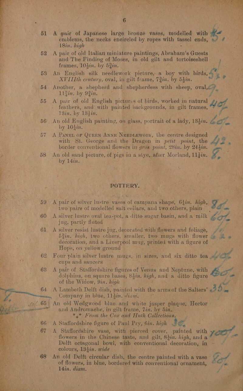    sinh’ pt f hy a wis Nae hin chy 0 %. i! \ z : x “ins 7 7 MY GN)  ¥ 15 51 A air of Japanese large bronze vases, modelled with oa emblems, the necks encircled by ropes with i lay ends, af @ | Sinhigh . ; Bn  52 A pair of old Italian miniature paintings, Abraham's Guests and The Finding of Moses, in old gilt and tortoiseshell. — ; He | frames, 103in. by 541. | et 538 An Enelish silk needlework ste. a boy with birds, a Ss He, XVILIth century, oval, in gilt frame, TZin. by Hsin. . 64 Another, a shepherd | pris shepherdess with sheep, ovale, | 114in. by 9¥en. | 55 &lt;A pair of old English pichdtes of Bids, worked i in fakael 4eL feathers, and with painted pack grounds, 7 in gut frames, 131m. by 133en. ; 56 An old English painting, on glass, portrait: of a cee 13din. es et by L0gines | thee 57 A Pansen or Quen Anne Negpiewors, the centre idea mn with St. George and the Dragon in petit point, the 43 ‘ border conventional flowers in gros point, 28in. by 244in. A * - 58 An old sand picture, of pigs in a fies he Morland, Lifin. ee ie 14on. Mies ghee ye 1 59 A pair of silver lustre: vases of campana shape 6Lin. high, | Y 97 ~ two paws of modelled salt cellars, and two. others, plain oh a s : 60 A silver lustre oval tea-pot, a ditto sugar basin, and a ‘milk Let Wie ie jug, partly fluted Ret fad 61. A silver resist lustre jug, decorated with flowers and foliage, J ; a 54in. lagh, two others, smaller, two mugs with flower é@ 3h &amp; , : HocoPutlont and a Liverpool mug ee with a Reure OR oh Hope, on yellow ground © eae 62 Four plain silver Tustre mugs, in sizes, aud SIX ditto tea hie ' cups and saucers Cae 63 &lt;A pair of Staffordshire figures of Ganns. and Nejteve ‘pith bb ot tiga dolphins, on square bases, 83in. high, and a. ans ) figure - att fe as of the Widow, 9 9in. high aes Scns om 64. A Lambeth Delft dish, painted with the arms of the Salters ah i eicr, Company in blue, 11d: diam. : : 65. An old Wedgwood blue and white jasper Senin ifedior   and Andromache, in gilt frame, Tin. by. Bis * oH Font the Cox and Huth Coil lections. al teat 66 A Staffordshire fioure of Paul Pry, 6in. high see = SS a 67 =A Staffordshire vase, with pierced eover, painted with oe : - flowers in the Chinese taste, and gilt, 8iin. high, anda® Delft octagonal bowl, with conventional. decoration, in - © colours, 13gin. wide — | ie! 68 An old Delft circular dish, the centre painted with a vase ~ Pal | of flowers, in blue, bordered with conventional ptnandent,| ee yi : rf I4in. diam. fs 