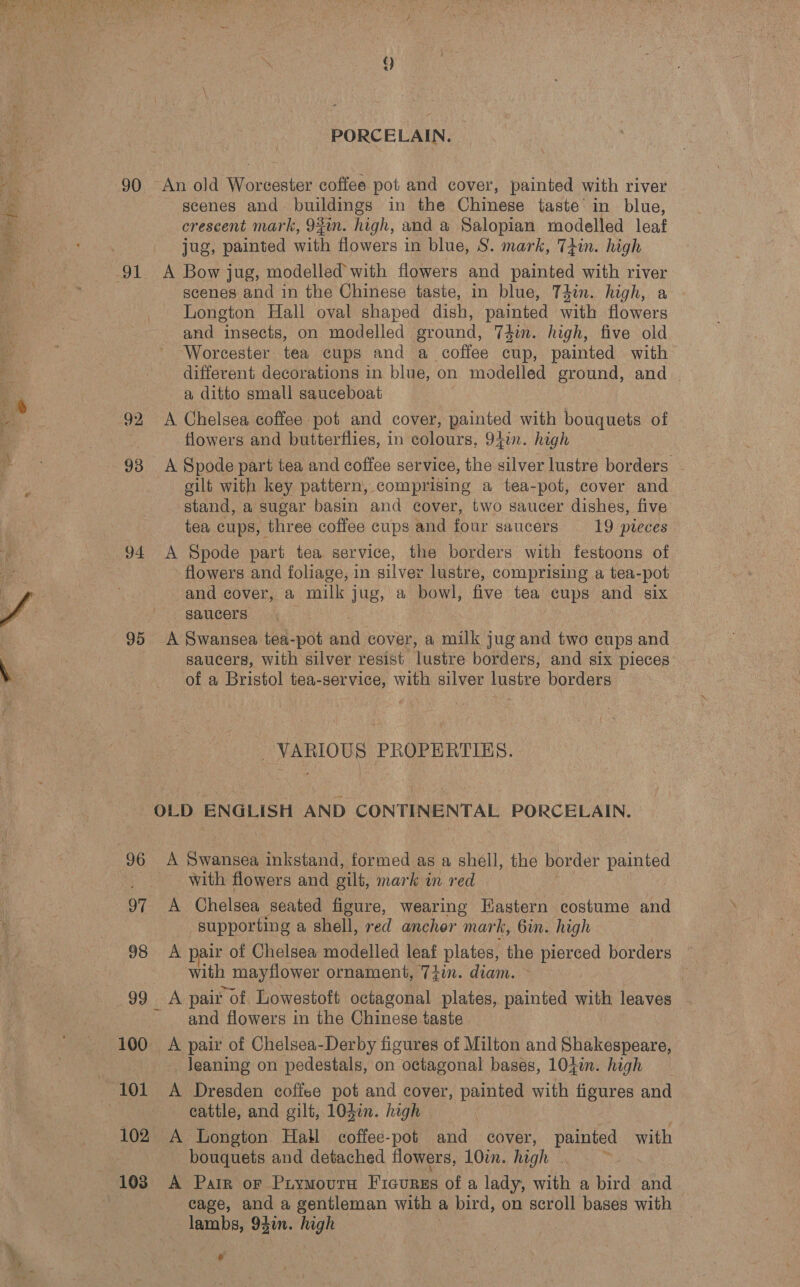 PORCELAIN. 90 An old Worcester coffee pot and cover, painted with river scenes and buildings in the Chinese taste in blue, crescent mark, 93in. high, and a Salopian modelled leaf jug, painted with flowers in blue, S. mark, Tiin. high scenes and in the Chinese taste, in blue, T4in. high, a Longton Hall oval shaped dish, painted with flowers and insects, on modelled ground, 74in. high, five old Worcester tea cups and a coffee cup, painted with different decorations in blue, on modelled ground, and | a ditto small sauceboat 92 A Chelsea coffee pot and cover, painted with bouquets of . flowers and butterflies, in colours, 941. high 93 A Spode part tea and coffee service, the silver lustre borders | gilt with key pattern, comprising a tea-pot, cover and stand, a sugar basin and cover, two saucer dishes, five tea cups, three coffee cups and four saucers 19 pteces 94 A Spode part tea service, the borders with festoons of flowers and foliage, in silver lustre, comprising a tea- pot and cover, a milk j jug, a bowl, five tea cups and six saucers 95 A Swansea tea-pot aad cover, a mak jug and two cups and saucers, with silver resist lustre borders, and six pieces of a Bristol tea-service, with silver lustre borders VARIOUS PROPERTIES. OLD ENGLISH AND CONTINENTAL PORCELAIN. 96.4 Saran inkstand, formed as a shell, the border peued — with flowers and gilt, mark wm red 97 A Chelsea seated figure, wearing Eastern costume and supporting a shell, red anchor mark, bin. high 98 A pair of Chelsea modelled leaf plates, the pierced borders with 1 mayflower ornament, 7Zin. diam. 99 A pair of, Lowestoft octagonal plates, painted with leaves and flowers in the Chinese taste 100. A pair of Chelsea-Derby figures of Milton and Shakespeare, Jeaning on pedestals, on octagonal bases, 104i. high cattle, and gilt, 10d¢n. high 102 A Longton Hall coffee-pot and cover, painted with bouquets and detached flowers, 10in. high . ° cage, and a gentleman with a bird, on scroll bases with lambs, 94in. high