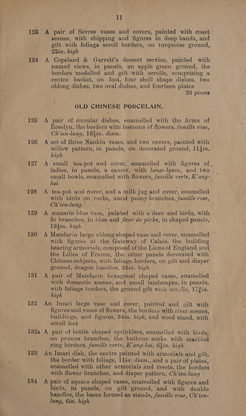 128 &lt;A pair of Sévres vases and covers, painted with coast scenes, with shipping and figures in deep bands, and gilt with foliage scroll borders, on turquoise ground, 22in. high 124 A Copeland &amp; Garrett’s dessert service, painted with named views, in panels, on apple green ground, the borders modelled and gilt with scrolls, comprising a centre basket, on foot, four shell shape dishes, two oblong dishes, two oval dishes, and fourteen plates 23 pieces ‘\ OLD CHINESE PORCELAIN. 125 A pair of circular dishes, enamelled with the Arms of Rosslyn, the borders with festoons of flowers, famille rose, Ch’ien-lung, 164in. diam. 126 A set of three Nankin vases, and two covers, Sauneed with willow pattern, in panels, on decorated oround, 114in, high 127 A small tea-pot and cover, enamelled with figures of, ladies, in panels, a saucer, with lange-lysen, and two small bowls, enamelled with flowers, famille verte, K’ang- hsa 128 A tea-pot and éover, and a milk jug and cover, enamelled with birds on rocks, amid peony branches, famille rose, Ch’ien-lung. 129 A mazarin blue vase, painted with a deer and birds, with fir branches, in blue and Bee de péche, in shaped panels, 194in. high 130 A Mandarin large oblong shaped vase and cover, enamelled © with figures at the Gateway of Calais, the building _ bearing armorials, composed of the Lions of England and the Lilies of France, the other panels decorated with Chinese subjects, with foliage borders, on gilt and diaper ground, dragon handles, 24in. high 131 A pair of Mandarin hexagonal shaped vases, enamelled with domestic scenes, and small landscapes, in panels, with foliage borders, the ground gilt with scrolls, 17jin. high 132 An Imari large vase and cover, painted and gilt with figures and vases of flowers, the bordets with river scenes, buildings, and figures, 34in. high, and wood stand, with scroll feet 132 A pair of bottle shaped sprinklers, enamelled with birds, on prunus branches, the bulbous necks with marbled ring borders, famille verte, K’ang-hsi, 64in. high 133 An Imari dish, the centre painted with armorials and gilt, the border with foliage, 1lin. deam., and a pair of plates, enamelled with other armorials and crests, the borders with flower branches, and diaper pattern, Chan: lung 134 A pair of square shaped vases, enamelled with figures and birds, in panels, on gilt ground,’ and with double handles, the bases formed as stands, famille rose, Ch’ien- lung, Gin. high —