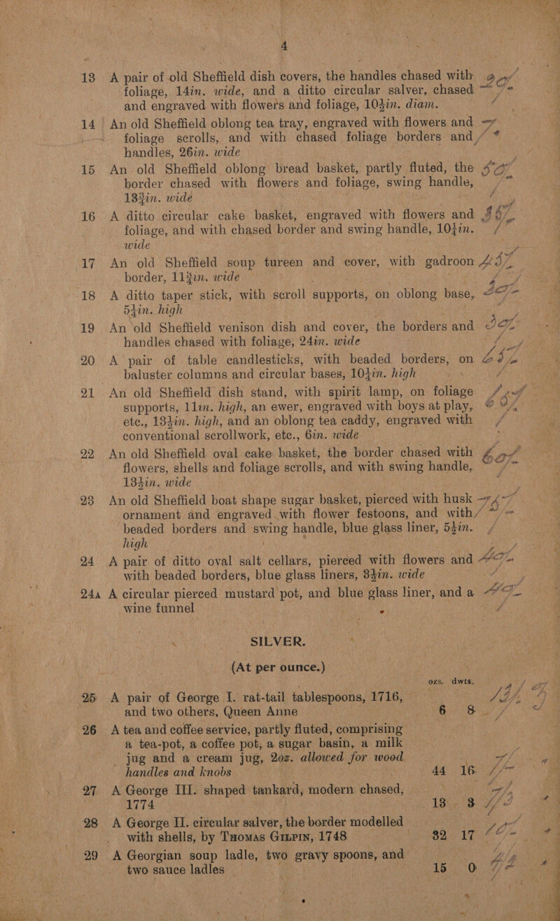 14 15 16 17 20 21 22 23 24 28 4 . ( A pair of old Sheffield dish covers, the handles chased with 9 he foliage, 14in. wide, and a ditto circular salver, chased ~ and engraved with flowers and foliage, 103in. diam. — ‘ foliage scrolls, and with chased foliage borders and, handles, 26in. wide An old Sheffield oblong bread basket, partly fluted, the « border chased with flowers and foliage, ue handle, © 182in. wide f 467 foliage, and with chased border and swing handle, 10}in. € wide An old Sheffield soup tureen and eover, with gitoon £57 border, L1{on. wide A ditto taper stick, with scroll supports, on oblong base, dain. high ; An old Sheffield venison dish and cover, the borders and. Fis handles chased with foliage, 24in. wide . Bs A pair of table candlesticks, with beaded borders, on we Lp baluster columns and circular bases, 104in. high A etc., 182%. high, and an oblong tea caddy, engraved with Convenor scrollwork, etc., Gin. wide An old Sheffield oval cake basket, the border chased with 6¢ per flowers, shells and foliage scrolls, and with swing handle, Ne ci 13din. wide An old Sheffield boat shape sugar basket, pierced with husk —* 787, ornament and engraved. with flower festoons, and with/ beaded borders and oie handle, blue glass liner, 557. high ate with beaded borders, blue glass liners, 384in. wide wine funnel — As SILVER. (At per ounce.) ! ozs _dwts gu A pair of George I. rat-tail tablespoons, 1716, © | A tf and two others, Queen Anne oi 6 ry ‘ A tea and coffee service, partly fluted, comprising a tea-pot, a coffee pot, a sugar basin, a milk me) _ jug and a cream jug, 202. allowed for wood ; nf | handles and knobs 44 16 4, jon A George III. shaped tankard, modern A ye yA 1774. - By BA A George II. cireular siivar, the border modelled . Aan f with shells, by Tuomas Gum, 1748 ab at Ne br ela A Georgian soup ladle, two gravy spoons, and Vay two sauce ladles ‘ ! SA Ns Bed Bo ia |