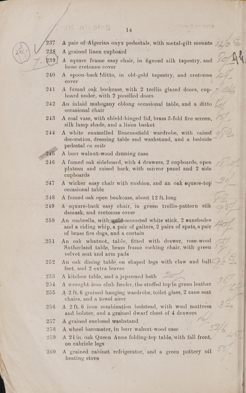 j / z3R 201 260  14 A grained linen cupboard i A square frame easy chair, in figured silk tapestry, and loose cretonne cover cover A fumed oak , Thiele with 2 trellis glazed doors, cup- board under, with 2 panelled doors occasional chair A coal vase, with shield-hinged lid, brass 3-fold fire screen, silk lamp shade, and a linen basket A white enamelled Beaconsfield’ wardrobe, with raised pedestal en swite A burr walnut-wood dressing case A fumed oak sideboard, with 4 drawers, 2 cupboards, open cupboards A wicker easy chair with cushion, and an oak square-top occasional table A fumed oak open bookcase, about 12 ft. long damask, and cretonne cover An umbrella, withagald- mounted white stick, 2 sunshades of brass fire dogs, and a curtain An oak whatnot, table, fitted with drawer, rose-wood Sutherland table, brass frame rocking chair, with green velvet seat and arm pads feet, and 2 extra leaves A kitchen table, and a japanned bath A wrought-iron club fender, the stuffed top in green leather chairs, and a towel airer A 2 ft.6 iron combination mistbad: with wool mattress and bolster, and a grained dwarf chest of 4 drawers A grained enclosed washstand A wheel barometer, in burr walnut-wood case A 2tin. oak Queen Anne folding-top table, with fall front, on cabriole legs A grained cabinet refrigerator, and a green pottery oil heating stove | 