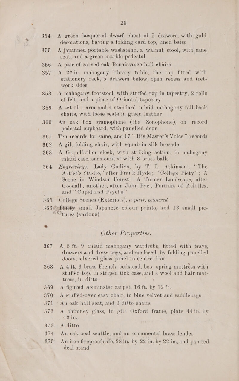 368 369 370 3 GL 372 373 374 375 20 A green lacquered dwarf chest of 5 drawers, with gold decorations, having a folding card top, lined baize A japanned portable washstand, a walnut stool, with cane seat, and a green marble pedestal A pair of carved oak Renaissance hall chairs A 22in. mahogany library table, the top fitted with stationery rack, 5 drawers below, open recess and é¢ret- work sides A mahogany footstool, with stuffed top in tapestry, 2 rolls of felt, and a piece of Oriental tapestry A set of 1 arm and 4 standard inlaid mahogany rail-back chairs, with loose seats in green leather An oak box gramophone (the Zonophone), on record pedestal cupboard, with panelled door Ten records for same, and 17 “ His Master’s Voice”’ records A gilt folding chair, with squab in silk brocade A Grandfather clock, with striking action, in mahogany. inlaid case, surmounted with 3 brass balls Engravings. Lady Godiva, by T. L. Atkinson; “The Artist’s Studio,” after Frank Hyde; “College Piety” Scene in Windsor Forest; A Turner Landscape, after Goodall; another, after John Pye; Portrait of Achilles, and “Cupid and Psyche” College Scenes (Hxteriors), @ pat’, coloured Other Properties. A 5 ft. 9 inlaid mahogany wardrobe, fitted with trays, drawers and dress pegs, and enclosed by folding panelled doors, silvered glass panel to centre door A 4 ft. 6 brass French bedstead, box spring mattress with stuffed top, in striped tick case, and a woo] and hair mat- tress, in ditto A figured Axminster carpet, 16 ft. ‘3 12 ft. A stuffed-over easy chair, in blue velvet and saddlebags An oak hall seat, and 3 ditto chairs A chimney glass, in gilt Oxford frame, plate 44 in. by 42 in. A ditto An oak coal scuttle, and an ornamental brass fender An iron fireproof safe, 28 in. by 22 in. by 22 in., and painted deal stand