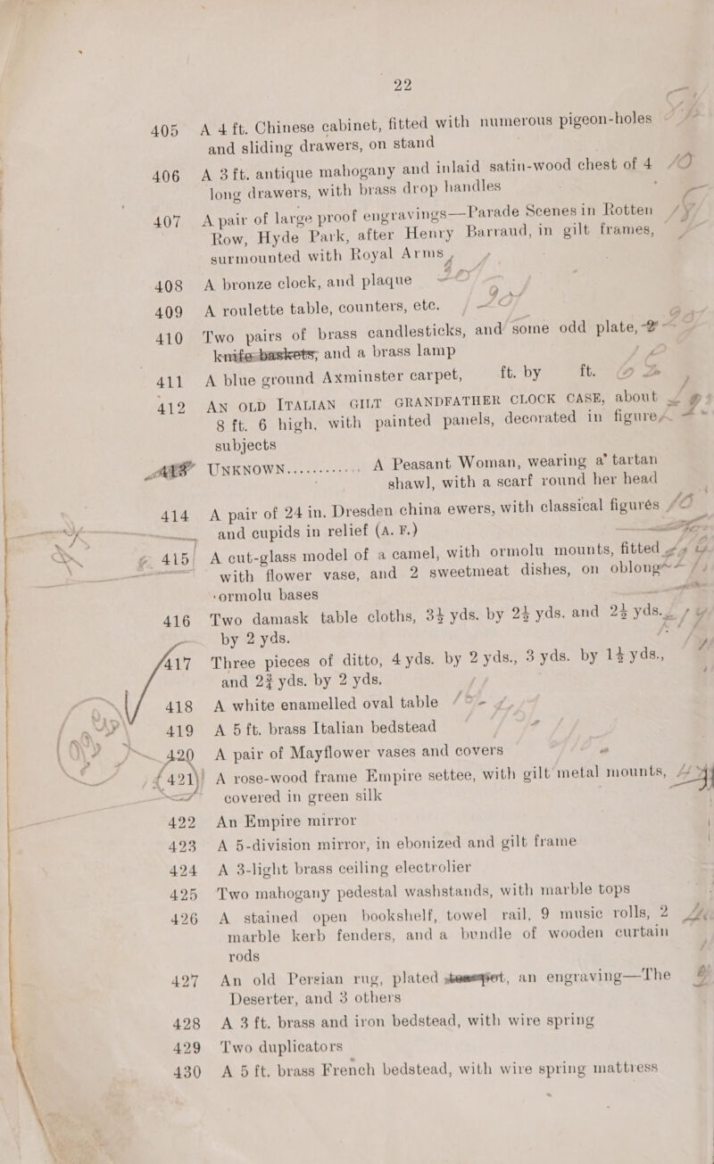 a ea lle enn LC eC TTI ete Rn aS : i : - { 405 406 419 420 f \ )K 421) a 5 e, A 422 423 424 425 426 22 A 4 ft. Chinese cabinet, fitted with numerous pigeon-holes and sliding drawers, on stand } A 3ft. antique mahogany and inlaid satin-wood chest of 4 JO long drawers, with brass drop handles : Y A pair of large proof engravings—Parade Scenes in Rotten /Y, Row, Hyde Park, after Henry Barraud, in gilt frames, surmounted with Loyal Arms , . A bronze clock, and plaque HL A roulette table, counters, etc. — oA Two pairs of brass candlesticks, and some odd plate, -2°~ knifesbaskets; and a brass lamp poo A blue ground Axminster carpet, ft. by it. (@ DB LA An OLD ITALIAN GILT GRANDFATHER CLOCK CASE, about Sy 8 ft. 6 high, with painted panels, decorated in figure, subjects UNKNOWN.....---+: —_ A Peasant Woman, wearing a’ tartan . shaw], with a scarf round her head A pair of 24 in. Dresden china ewers, with classical figurés sO | and cupids in relief (A. F.) | Ae A cut-glass model of a camel, with ormolu mounts, fitted ¢» G with flower vase, and 2 sweetmeat dishes, on oblong** # + ‘ormolu bases — Two damask table cloths, 3} yds. by 23 yds. and 24 yds.2 ys by 2 yds. ae Three pieces of ditto, 4yds. by 2 yds., 3 yds. by 14 yds., and 2% yds. by 2 yds. ¥ é A white enamelled oval table Og A 5 ft. brass Italian bedstead A pair of Mayflower vases and covers ” A rose-wood frame Empire settee, with gilt metal mounts, eee covered in green silk | , An Empire mirror ! A 5-division mirror, in ebonized and gilt frame A 3-light brass ceiling electrolier Two mahogany pedestal washstands, with marble tops A stained open bookshelf, towel rail, 9 music rolls; 2 A marble kerb fenders, and a bundle of wooden curtain rods Jarais 5 me Ae : . \ . An old Persian rug, plated semeet, an engraving—The g Deserter, and 3 others 4 A 3 ft. brass and iron bedstead, with wire spring Two duplicators