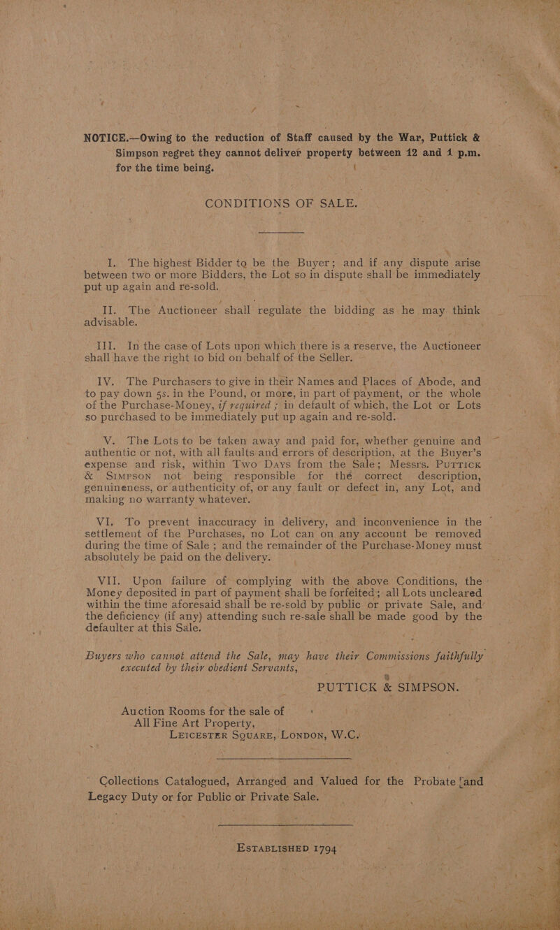  NOTICE.—Owing to the reduction of Staff caused by the War, Puttick &amp; Simpson regret they cannot deliver property between 12 and 41 p.m. CONDITIONS OF SALE. I. The highest Bidder to be the Buyer : and if any dispute arise between two or more Bidders, the Lot so in dispute shall be immediately put up again and re-sold. II. The Auctioneer shall ‘regulate the Bes as he may. think advisable. | ~ III. In the case of Lots upon which there is a reserve, the Aupuoueee shall have the right to bid on behalf of the Seller. IV. The Purchasers to give in their Names and Places of Abode, and to pay down §s. in the Pound, or more, in part of payment, or the whole of the Purchase-Money, if required ; in default of which, the Lot or Lots so purchased to be immediately put up again and re-sold. V. The Lots to be taken away and paid for, whether genuine and authentic or not, with all faults and errors of description, at the Buyer’s expense and risk, within Two Days from the Sale; Messrs. Purrick &amp; Simpson not being. responsible for the correct description, VI. To prevent inaccuracy in delivery, and inconvenience in the ~ settlement of the Purchases, no Lot can on any account be removed during the time of Sale ; and the remainder of the Tas Money must ~ absolutely be paid on the delivery. Wad: Upon failure of complying with the above Conditions, the Money deposited in part of payment shall be forfeited; all Lots uncleared within the time aforesaid shall be re-sold by public or private Sale, and’ the deficiency (if any) attending such re-sale shall be made good by the defaulter at this Sale. . Buyers who cannot attend the Sale, may have their Commissions Yaithpully executed by their obedient Servants, PUITICK &amp; SIMPSON. Auction Rooms for the sale of All Fine Art Property, LEICESTER SQUARE, Lonpon, W.C. Wot) Collections Catalogued, Arranged and Valued for the Probate rand Legacy Duty or for Public or Private Sale.  ‘ESTABLISHED 1794 “oh 