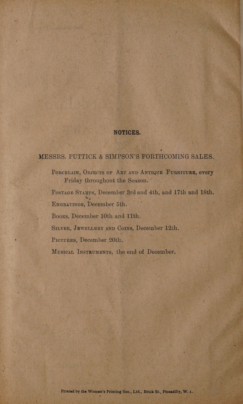Rea eee \ 2 Cte a BE Ss oe ; NOTICES. MESSRS. PUTTICK &amp; SIMPSON’S FORTHCOMING SALES. PorceLaIn, OBsEctTs or Arr anp Antique Furnirurg, every Friday throughout the Season. PosTaGE shee ci December 8rd and 4th, and 17th and 18th. Timer urnne: Wisceatse 5th. Booxs, December 10th and 11th. Sinver, JEWELLERY aND Corns, December 12th. : Pioevene December 20th. : Musicat Instruments, the end of December. Printed by the Women’s Printing Soc., Ltd,, Brick St., Piccadilly, W. 1. 