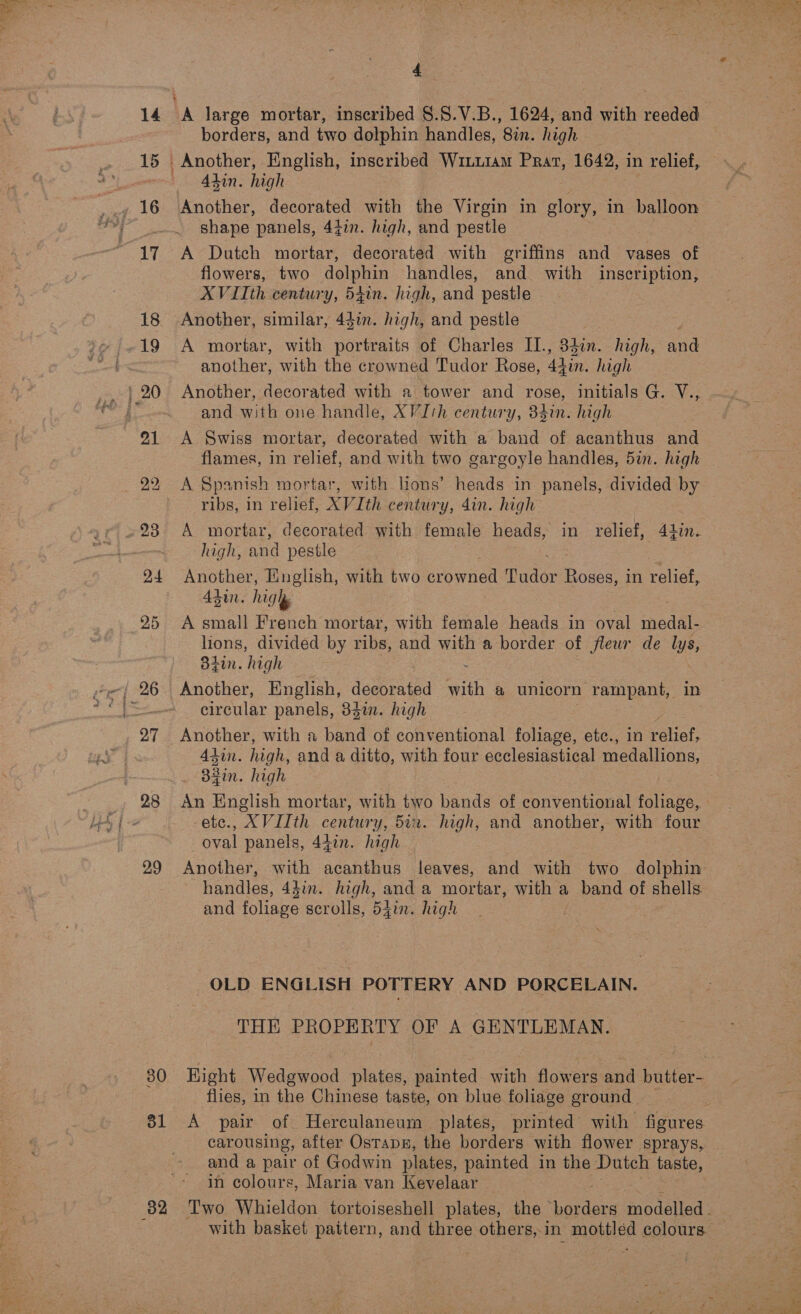 14 15 28 29 80 ol 82 4. borders, and two dolphin handles, 8in. high Alin. high Another, decorated with the Virgin in glory, in balloon shape panels, 44in. high, and pestle A Dutch mortar, decorated with griffins and vases of flowers, two dolphin handles, and with inscription, A VIIth century, 54in. high, and pestle Another, similar, 441m. high, and pestle | A mortar, with portraits of Charles II., 340n. high, and another, with the crowned Tudor Rose, 44in. high Another, decorated with a tower and rose, initials G. V., and with one handle, XVIth century, 34in. high A Swiss mortar, decorated with a band of acanthus and flames, in relief, and with two gargoyle handles, 5in. high A Spanish mortar, with lions’ heads in panels, divided by ribs, in relief, XVIth century, 4in. high A mortar, decorated with female heads, in relief, 44in. high, and pestle Another, English, with two crowned Tudor Roses, in relief, Adin. high A small French mortar, with female heads in oval medal. lions, divided by ribs, and with a border of fleur de lys, agin. high Another, English, decorated with a unicorn “rampant, in circular panels, 383mm. high 4tin. high, and a ditto, with four ecclesiastical medallions, dain. high An English mortar, with two bands of conventional foliage, ete., XVIIth century, 5i2. high, and another, with four oval panels, 44in. high Another, with acanthus leaves, and with two dolphin handles, 43in. high, and a mortar, with a band of shells and foliage scrolls, 54in. high OLD ENGLISH POTTERY AND PORCELAIN. THE PROPERTY OF A GENTLEMAN. flies, in the Chinese taste, on blue foliage ground A pair of Herculaneum plates, printed’ with Bate. carousing, after Ostapn, the borders with flower sprays, and a pair of Godwin plates, painted in the Dutch taste, in colours, Maria van Kevelaar